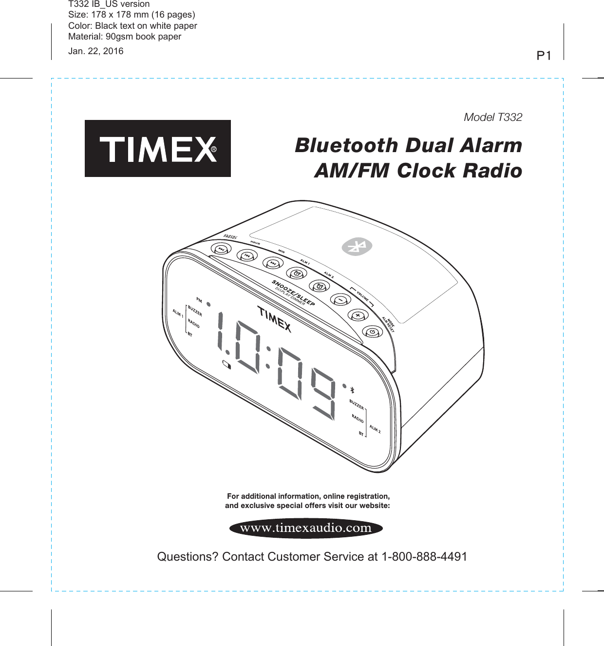 T332 IB_US versionSize: 178 x 178 mm (16 pages)Color: Black text on white paperMaterial: 90gsm book paperJan. 22, 2016 P1Model T332Bluetooth Dual Alarm AM/FM Clock Radio For additional information, online registration, and exclusive special offers visit our website:Questions? Contact Customer Service at 1-800-888-4491BTBT