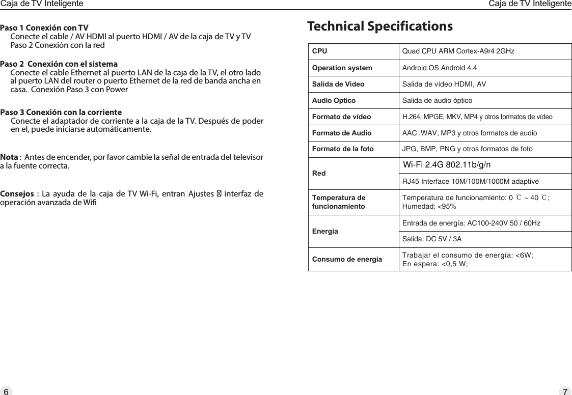 Technical SpecificationsConsejos : La ayuda de la caja de TV Wi-Fi, entran Ajustes  interfaz de operación avanzada de WiNota :  Antes de encender, por favor cambie la señal de entrada del televisor a la fuente correcta. Paso 3 Conexión con la corrienteConecte el adaptador de corriente a la caja de la TV. Después de poder en el, puede iniciarse automáticamente.Paso 1 Conexión con TVConecte el cable / AV HDMI al puerto HDMI / AV de la caja de TV y TVPaso 2 Conexión con la red CPU Quad CPU ARM Cortex-A9r4 2GHzOperation system Android OS Android 4.4Salida de Video Salida de vídeo HDMI, AVAudio Optico Salida de audio ópticoFormato de vídeoH.264, MPGE, MKV, MP4 y otros formatos de vídeoFormato de Audio AAC ,WAV, MP3 y otros formatos de audioFormato de la foto JPG, BMP, PNG y otros formatos de fotoRedRJ45 Interface 10M/100M/1000M adaptiveTemperatura de funcionamientoTemperatura de funcionamiento: 0 ℃ ~ 40 ℃; Humedad: &lt;95%EnergiaEntrada de energía: AC100-240V 50 / 60HzSalida: DC 5V / 3AConsumo de energia Trabajar el consumo de energía: &lt;6W; En espera: &lt;0,5 W;Paso 2  Conexión con el sistemaConecte el cable Ethernet al puerto LAN de la caja de la TV, el otro lado al puerto LAN del router o puerto Ethernet de la red de banda ancha en casa.  Conexión Paso 3 con Power76Caja de TV InteligenteCaja de TV InteligenteWi-Fi 2.4G 802.11b/g/n