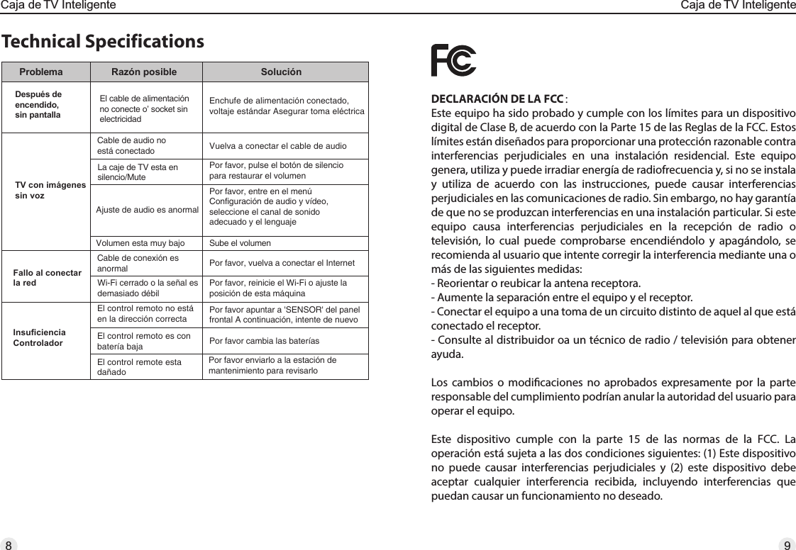 Technical SpecificationsProblema Razón posible SoluciónDespués de encendido, sin pantallaEl cable de alimentaciónno conecte o’ socket sin electricidadEnchufe de alimentación conectado, voltaje estándar Asegurar toma eléctricaTV con imágenessin vozCable de audio no está conectado Vuelva a conectar el cable de audioLa caje de TV esta en silencio/MutePor favor, pulse el botón de silencio para restaurar el volumenAjuste de audio es anormalPor favor, entre en el menú Configuración de audio y vídeo, seleccione el canal de sonido adecuado y el lenguajeVolumen esta muy bajo Sube el volumenFallo al conectar la redCable de conexión es anormal Por favor, vuelva a conectar el InternetWi-Fi cerrado o la señal es demasiado débilPor favor, reinicie el Wi-Fi o ajuste la posición de esta máquinaInsuficiencia ControladorEl control remoto no está en la dirección correctaEl control remoto es con batería bajaPor favor apuntar a &apos;SENSOR&apos; del panel frontal A continuación, intente de nuevoPor favor cambia las bateríasEl control remote esta dañadoPor favor enviarlo a la estación de mantenimiento para revisarloDECLARACIÓN DE LA FCC：Este equipo ha sido probado y cumple con los límites para un dispositivo digital de Clase B, de acuerdo con la Parte 15 de las Reglas de la FCC. Estos límites están diseñados para proporcionar una protección razonable contra interferencias perjudiciales en una instalación residencial. Este equipo genera, utiliza y puede irradiar energía de radiofrecuencia y, si no se instala y utiliza de acuerdo con las instrucciones, puede causar interferencias perjudiciales en las comunicaciones de radio. Sin embargo, no hay garantía de que no se produzcan interferencias en una instalación particular. Si este equipo causa interferencias perjudiciales en la recepción de radio o televisión, lo cual puede comprobarse encendiéndolo y apagándolo, se recomienda al usuario que intente corregir la interferencia mediante una o más de las siguientes medidas:- Reorientar o reubicar la antena receptora.- Aumente la separación entre el equipo y el receptor.- Conectar el equipo a una toma de un circuito distinto de aquel al que está conectado el receptor.- Consulte al distribuidor oa un técnico de radio / televisión para obtener ayuda. Los cambios o modicaciones no aprobados expresamente por la parte responsable del cumplimiento podrían anular la autoridad del usuario para operar el equipo. Este dispositivo cumple con la parte 15 de las normas de la FCC. La operación está sujeta a las dos condiciones siguientes: (1) Este dispositivo no puede causar interferencias perjudiciales y (2) este dispositivo debe aceptar cualquier interferencia recibida, incluyendo interferencias que puedan causar un funcionamiento no deseado.8Caja de TV InteligenteCaja de TV Inteligente9