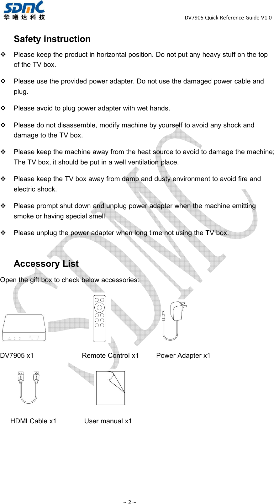 DV7905 Quick Reference Guide V1.0~2~Safety instructionPlease keep the product in horizontal position. Do not put any heavy stuff on the topof the TV box.Please use the provided power adapter. Do not use the damaged power cable andplug.Please avoid to plug power adapter with wet hands.Please do not disassemble, modify machine by yourself to avoid any shock anddamage to the TV box.Please keep the machine away from the heat source to avoid to damage the machine;The TV box, it should be put in a well ventilation place.Please keep the TV box away from damp and dusty environment to avoid fire andelectric shock.Please prompt shut down and unplug power adapter when the machine emittingsmoke or having special smell.Please unplug the power adapter when long time not using the TV box.Accessory ListOpen the gift box to check below accessories:DV7905 x1 Remote Control x1 Power Adapter x1HDMI Cable x1 User manual x1