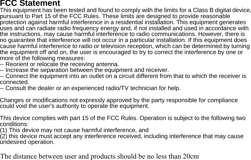 FCC Statement This equipment has been tested and found to comply with the limits for a Class B digital device, pursuant to Part 15 of the FCC Rules. These limits are designed to provide reasonable protection against harmful interference in a residential installation. This equipment generates uses and can radiate radio frequency energy and, if not installed and used in accordance with the instructions, may cause harmful interference to radio communications. However, there is no guarantee that interference will not occur in a particular installation. If this equipment does cause harmful interference to radio or television reception, which can be determined by turning the equipment off and on, the user is encouraged to try to correct the interference by one or more of the following measures: -- Reorient or relocate the receiving antenna.     -- Increase the separation between the equipment and receiver.       -- Connect the equipment into an outlet on a circuit different from that to which the receiver is connected.   -- Consult the dealer or an experienced radio/TV technician for help.  Changes or modifications not expressly approved by the party responsible for compliance could void the user&apos;s authority to operate the equipment.  This device complies with part 15 of the FCC Rules. Operation is subject to the following two conditions:  (1) This device may not cause harmful interference, and   (2) this device must accept any interference received, including interference that may cause undesired operation.  The distance between user and products should be no less than 20cm 