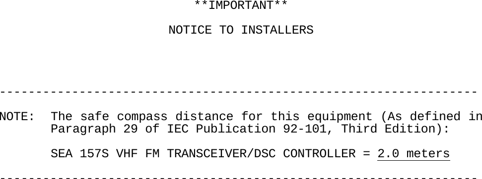     **IMPORTANT**    NOTICE TO INSTALLERS     ------------------------------------------------------------------  NOTE:  The safe compass distance for this equipment (As defined in     Paragraph 29 of IEC Publication 92-101, Third Edition):      SEA 157S VHF FM TRANSCEIVER/DSC CONTROLLER = 2.0 meters  ------------------------------------------------------------------                                       