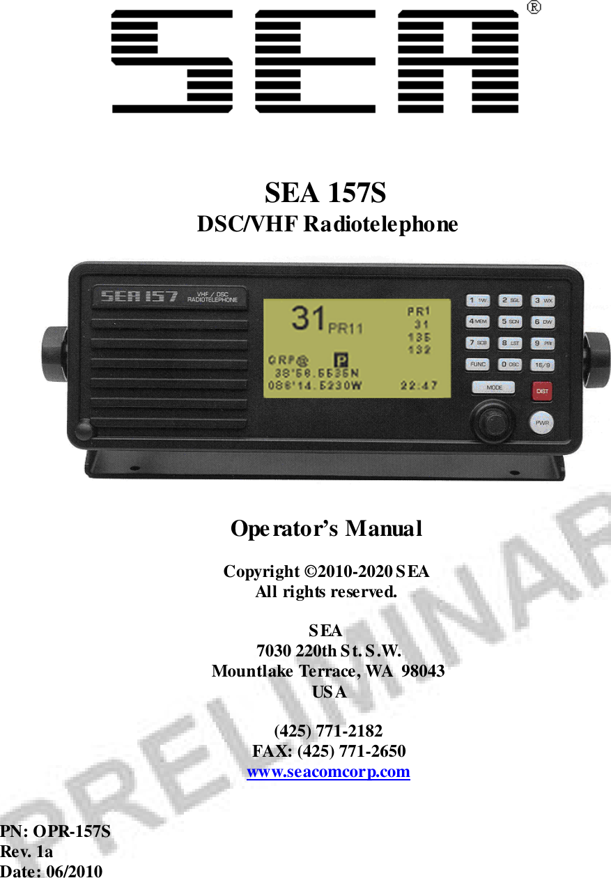   SEA 157S DSC/VHF Radiotelephone   Operator’s Manual  Copyright ©2010-2020 SEA All rights reserved.  SEA 7030 220th St. S.W. Mountlake Terrace, WA  98043 USA  (425) 771-2182 FAX: (425) 771-2650 www.seacomcorp.com   PN: OPR-157S Rev. 1a Date: 06/2010  