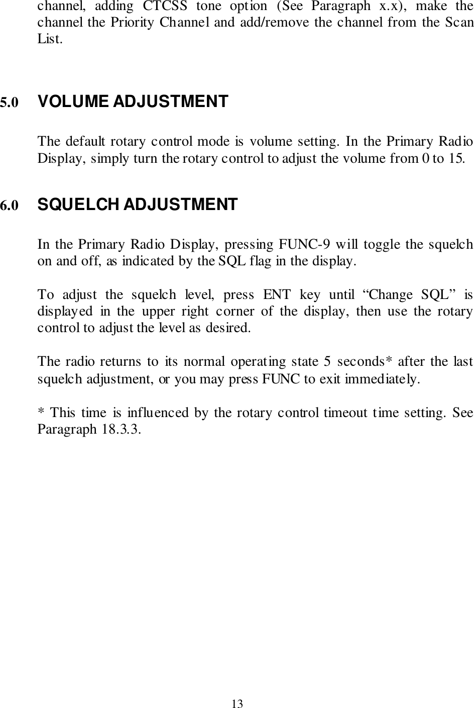  13 channel,  adding  CTCSS  tone  option  (See  Paragraph  x.x),  make  the channel the Priority Channel and add/remove the channel from the Scan List.   5.0 VOLUME ADJUSTMENT  The default rotary control mode is volume setting. In the Primary Radio Display, simply turn the rotary control to adjust the volume from 0 to 15.   6.0 SQUELCH ADJUSTMENT  In the Primary Radio Display, pressing FUNC-9 will toggle the squelch on and off, as indicated by the SQL flag in the display.   To  adjust  the  squelch  level,  press  ENT  key  until  “Change  SQL”  is displayed  in  the  upper  right  corner  of  the  display,  then  use  the  rotary control to adjust the level as desired.  The radio returns to  its normal operating state 5 seconds* after the last squelch adjustment, or you may press FUNC to exit immediately.  * This time  is influenced by the rotary control timeout time setting. See Paragraph 18.3.3. 