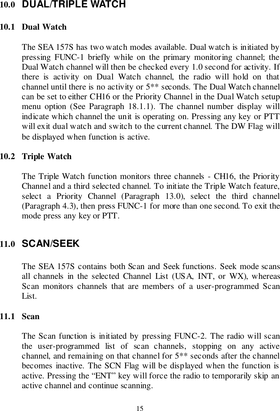  15 10.0 DUAL/TRIPLE WATCH  10.1  Dual Watch  The SEA 157S has two watch modes available. Dual watch is initiated by pressing  FUNC-1  briefly  while  on  the  primary  monitoring  channel;  the Dual Watch channel will then be checked every 1.0 second for activity. If there  is  activity  on  Dual  Watch  channel,  the  radio  will  hold  on  that channel until there is no activity or 5** seconds. The Dual Watch channel can be set to either CH16 or the Priority Channel in the Dual Watch setup menu  option  (See  Paragraph  18.1.1).  The  channel  number  display  will indicate which channel the unit is operating on. Pressing any key or PTT will exit dual watch and switch to the current channel. The DW Flag will be displayed when function is active.  10.2  Triple Watch  The Triple Watch function monitors three channels - CH16, the Priority Channel and a third selected channel. To initiate the Triple Watch feature, select  a  Priority  Channel  (Paragraph  13.0),  select  the  third  channel (Paragraph 4.3), then press FUNC-1 for more than one second. To exit the mode press any key or PTT.  11.0 SCAN/SEEK  The SEA 157S contains both Scan and Seek functions. Seek mode scans all  channels  in  the  selected  Channel  List  (USA,  INT,  or  WX), whereas Scan  monitors  channels  that  are  members  of  a  user-programmed  Scan List.  11.1  Scan  The Scan function is initiated by pressing FUNC-2. The radio will scan the  user-programmed  list  of  scan  channels,  stopping  on  any  active channel, and remaining on that channel for 5** seconds after the channel becomes inactive. The SCN Flag will be displayed when the function is active. Pressing the “ENT” key will force the radio to temporarily skip an active channel and continue scanning.  