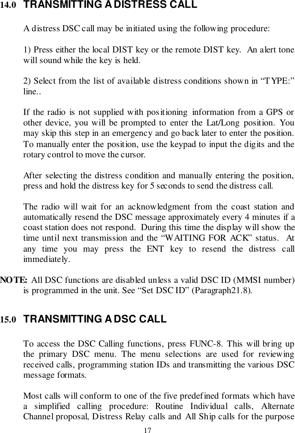  17 14.0 TRANSMITTING A DISTRESS CALL  A distress DSC call may be initiated using the following procedure:  1) Press either the local DIST key or the remote DIST key.  An alert tone will sound while the key is held.    2) Select from the list of available distress conditions shown in “TYPE:” line..  If the radio  is not supplied with positioning  information from a GPS or other device, you will be prompted to  enter the  Lat/Long position.  You may skip this step in an emergency and go back later to enter the position. To manually enter the position, use the keypad to input the digits and the rotary control to move the cursor.  After selecting the distress condition and manually entering the position, press and hold the distress key for 5 seconds to send the distress call.                                                 The  radio  will  wait  for  an  acknowledgment  from  the  coast  station  and automatically resend the DSC message approximately every 4 minutes if a coast station does not respond.  During this time the display will show the time until next transmission and the “WAITING FOR  ACK” status.  At any  time  you  may  press  the  ENT  key  to  resend  the  distress  call immediately.    NOTE: All DSC functions are disabled unless a valid DSC ID (MMSI number) is programmed in the unit. See “Set DSC ID” (Paragraph21.8).  15.0 TRANSMITTING A DSC CALL  To access the DSC Calling functions, press FUNC-8. This will bring up the  primary  DSC  menu.  The  menu  selections  are  used  for  reviewing received calls, programming station IDs and transmitting the various DSC message formats.    Most calls will conform to one of the five predefined formats which have a  simplified  calling  procedure:  Routine  Individual  calls,  Alternate Channel proposal, Distress Relay calls and All Ship calls for the purpose 