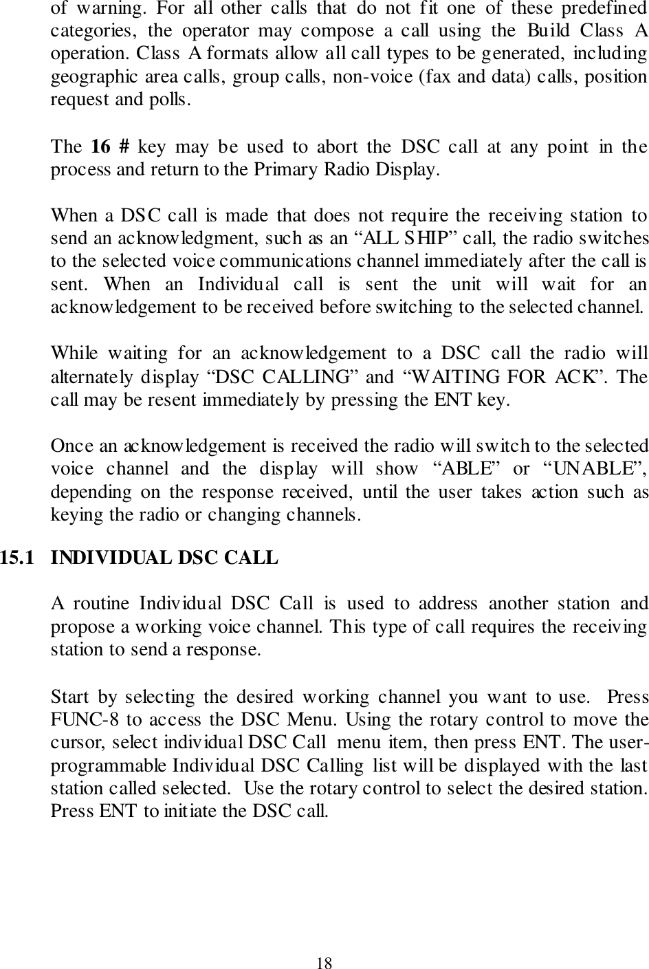  18 of  warning.  For  all  other  calls  that  do  not  fit  one  of  these  predefined categories,  the  operator  may  compose  a  call  using  the  Build  Class  A operation. Class A formats allow all call types to be generated, including geographic area calls, group calls, non-voice (fax and data) calls, position request and polls.  The  16  #  key  may  be  used  to  abort  the  DSC  call  at  any  point  in  the process and return to the Primary Radio Display.  When a DSC call  is made that does not require the receiving station to send an acknowledgment, such as an “ALL SHIP” call, the radio switches to the selected voice communications channel immediately after the call is sent.  When  an  Individual  call  is  sent  the  unit  will  wait  for  an acknowledgement to be received before switching to the selected channel.   While  waiting  for  an  acknowledgement  to  a  DSC  call  the  radio  will alternately display “DSC  CALLING” and  “WAITING FOR  ACK”. The call may be resent immediately by pressing the ENT key.   Once an acknowledgement is received the radio will switch to the selected voice  channel  and  the  display  will  show  “ABLE”  or  “UNABLE”, depending  on  the  response  received,  until  the  user  takes  action  such  as keying the radio or changing channels.  15.1  INDIVIDUAL DSC CALL  A  routine  Individual  DSC  Call  is  used  to  address  another  station  and propose a working voice channel. This type of call requires the receiving station to send a response.  Start  by selecting  the  desired  working  channel  you  want  to  use.    Press FUNC-8 to access the DSC Menu. Using the rotary control to move the cursor, select individual DSC Call  menu item, then press ENT. The user-programmable Individual DSC Calling list will be displayed with the last station called selected.  Use the rotary control to select the desired station.  Press ENT to initiate the DSC call.  