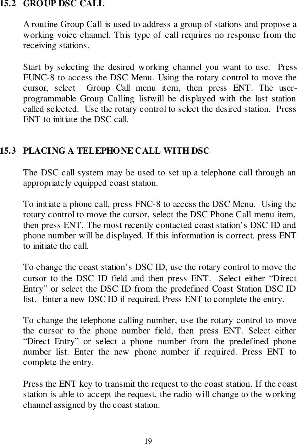  19 15.2  GROUP DSC CALL  A routine Group Call is used to address a group of stations and propose a working voice channel. This type of call requires no response from the receiving stations.  Start  by selecting  the  desired  working  channel  you  want  to  use.    Press FUNC-8 to access the DSC Menu. Using the rotary control to move the cursor,  select    Group  Call  menu  item,  then  press  ENT.  The  user-programmable  Group  Calling  listwill  be  displayed  with  the  last  station called selected.  Use the rotary control to select the desired station.  Press ENT to initiate the DSC call.   15.3  PLACING A TELEPHONE CALL WITH DSC  The DSC call system may be used to set up a telephone call through an appropriately equipped coast station.  To initiate a phone call, press FNC-8 to access the DSC Menu.  Using the rotary control to move the cursor, select the DSC Phone Call menu item, then press ENT. The most recently contacted coast station’s DSC ID and phone number will be displayed. If this information is correct, press ENT to initiate the call.  To change the coast station’s DSC ID, use the rotary control to move the cursor  to the  DSC  ID  field  and  then  press  ENT.   Select  either  “Direct Entry” or select the DSC ID from the predefined Coast Station DSC ID list.  Enter a new DSC ID if required. Press ENT to complete the entry.  To change the telephone calling number, use the rotary control to move the  cursor  to  the  phone  number  field,  then  press  ENT.  Select  either “Direct  Entry”  or  select  a  phone  number  from  the  predefined  phone number  list.  Enter  the  new  phone  number  if  required.  Press  ENT  to complete the entry.  Press the ENT key to transmit the request to the coast station. If the coast station is able to accept the request, the radio will change to the working channel assigned by the coast station.  