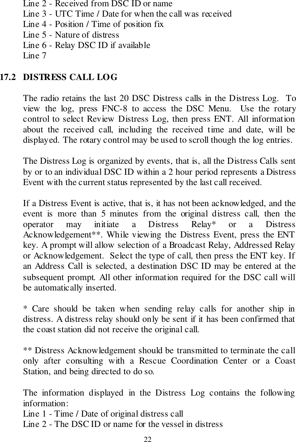  22 Line 2 - Received from DSC ID or name Line 3 - UTC Time / Date for when the call was received Line 4 - Position / Time of position fix Line 5 - Nature of distress Line 6 - Relay DSC ID if available Line 7   17.2  DISTRESS CALL LOG  The radio retains the last 20 DSC Distress calls in the Distress Log.  To view  the  log,  press  FNC-8  to  access  the  DSC  Menu.    Use  the  rotary control to select Review Distress Log, then press ENT. All information about  the  received  call,  including  the  received  time  and  date,  will  be displayed. The rotary control may be used to scroll though the log entries.    The Distress Log is organized by events, that is, all the Distress Calls sent by or to an individual DSC ID within a 2 hour period represents a Distress Event with the current status represented by the last call received.    If a Distress Event is active, that is, it has not been acknowledged, and the event  is  more  than  5  minutes  from  the  original  distress  call,  then  the operator  may  initiate  a  Distress  Relay*  or  a  Distress Acknowledgement**. While viewing the  Distress Event, press the ENT key. A prompt will allow selection of a Broadcast Relay, Addressed Relay or Acknowledgement.  Select the type of call, then press the ENT key. If an Address Call  is selected, a destination DSC ID may be entered at the subsequent prompt. All other information required for the DSC call will be automatically inserted.  *  Care  should  be  taken  when  sending  relay  calls  for  another  ship  in distress. A distress relay should only be sent if it has been confirmed that the coast station did not receive the original call.  ** Distress Acknowledgement should be transmitted to terminate the call only  after  consulting  with  a  Rescue  Coordination  Center  or  a  Coast Station, and being directed to do so.  The  information  displayed  in  the  Distress  Log  contains  the  following information: Line 1 - Time / Date of original distress call Line 2 - The DSC ID or name for the vessel in distress 