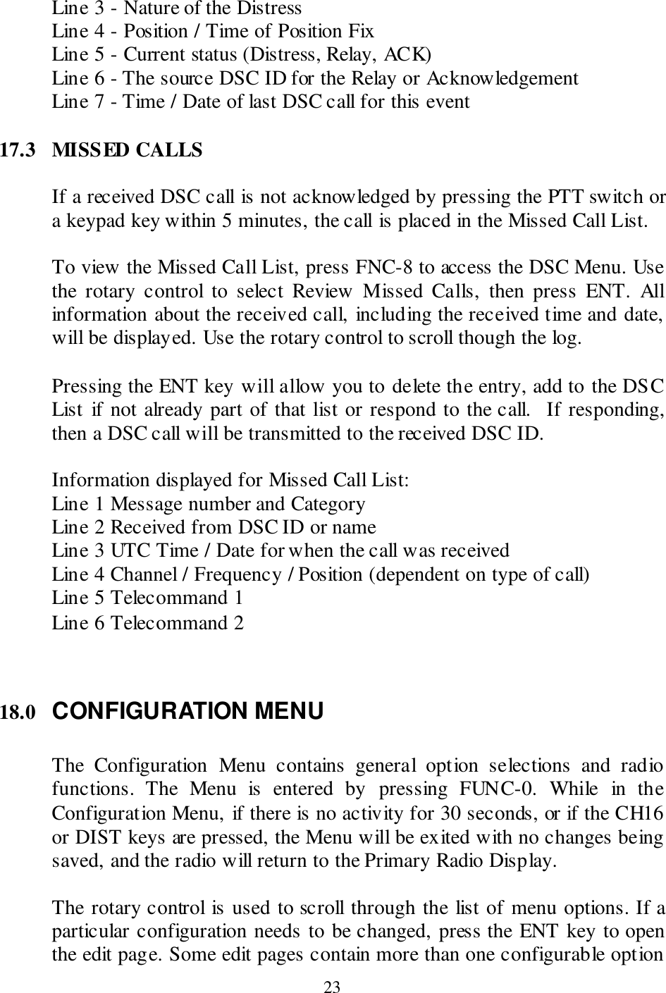  23 Line 3 - Nature of the Distress Line 4 - Position / Time of Position Fix Line 5 - Current status (Distress, Relay, ACK) Line 6 - The source DSC ID for the Relay or Acknowledgement Line 7 - Time / Date of last DSC call for this event  17.3  MISSED CALLS  If a received DSC call is not acknowledged by pressing the PTT switch or a keypad key within 5 minutes, the call is placed in the Missed Call List.    To view the Missed Call List, press FNC-8 to access the DSC Menu. Use the  rotary  control  to  select  Review  Missed  Calls,  then  press  ENT.  All information about the received call, including the received time and date, will be displayed. Use the rotary control to scroll though the log.    Pressing the ENT key will allow you to delete the entry, add to the DSC List  if not already part of that list or respond to the call.  If responding, then a DSC call will be transmitted to the received DSC ID.  Information displayed for Missed Call List: Line 1 Message number and Category Line 2 Received from DSC ID or name Line 3 UTC Time / Date for when the call was received Line 4 Channel / Frequency / Position (dependent on type of call) Line 5 Telecommand 1 Line 6 Telecommand 2    18.0 CONFIGURATION MENU  The  Configuration  Menu  contains  general  option  selections  and  radio functions.  The  Menu  is  entered  by  pressing  FUNC-0.  While  in  the Configuration Menu, if there is no activity for 30 seconds, or if the CH16 or DIST keys are pressed, the Menu will be exited with no changes being saved, and the radio will return to the Primary Radio Display.  The rotary control is used to scroll through the list of menu options. If a particular configuration needs to be changed, press the ENT key to open the edit page. Some edit pages contain more than one configurable option 