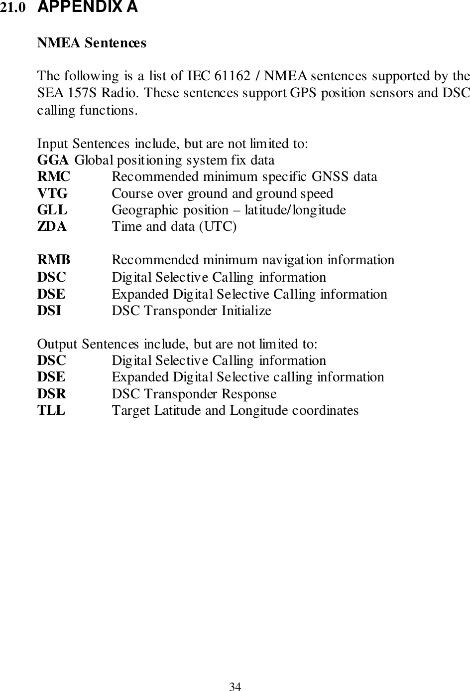  34 21.0 APPENDIX A  NMEA Sentences  The following is a list of IEC 61162 / NMEA sentences supported by the SEA 157S Radio. These sentences support GPS position sensors and DSC calling functions.  Input Sentences include, but are not limited to: GGA  Global positioning system fix data RMC   Recommended minimum specific GNSS data VTG    Course over ground and ground speed GLL    Geographic position – latitude/longitude  ZDA    Time and data (UTC)  RMB   Recommended minimum navigation information DSC    Digital Selective Calling information DSE    Expanded Digital Selective Calling information DSI     DSC Transponder Initialize      Output Sentences include, but are not limited to: DSC    Digital Selective Calling information DSE    Expanded Digital Selective calling information  DSR    DSC Transponder Response TLL    Target Latitude and Longitude coordinates          