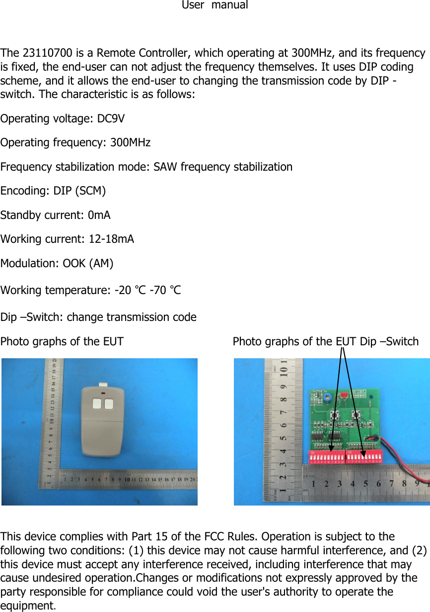 User  manual  The 23110700 is a Remote Controller, which operating at 300MHz, and its frequency is fixed, the end-user can not adjust the frequency themselves. It uses DIP coding scheme, and it allows the end-user to changing the transmission code by DIP - switch. The characteristic is as follows: Operating voltage: DC9V Operating frequency: 300MHz Frequency stabilization mode: SAW frequency stabilization Encoding: DIP (SCM) Standby current: 0mA Working current: 12-18mA Modulation: OOK (AM) Working temperature: -20 ℃ -70 ℃ Dip &ndash;Switch: change transmission code  Photo graphs of the EUT Photo graphs of the EUT Dip &ndash;Switch    This device complies with Part 15 of the FCC Rules. Operation is subject to the following two conditions: (1) this device may not cause harmful interference, and (2) this device must accept any interference received, including interference that may cause undesired operation.Changes or modifications not expressly approved by the party responsible for compliance could void the user's authority to operate the equipment.   