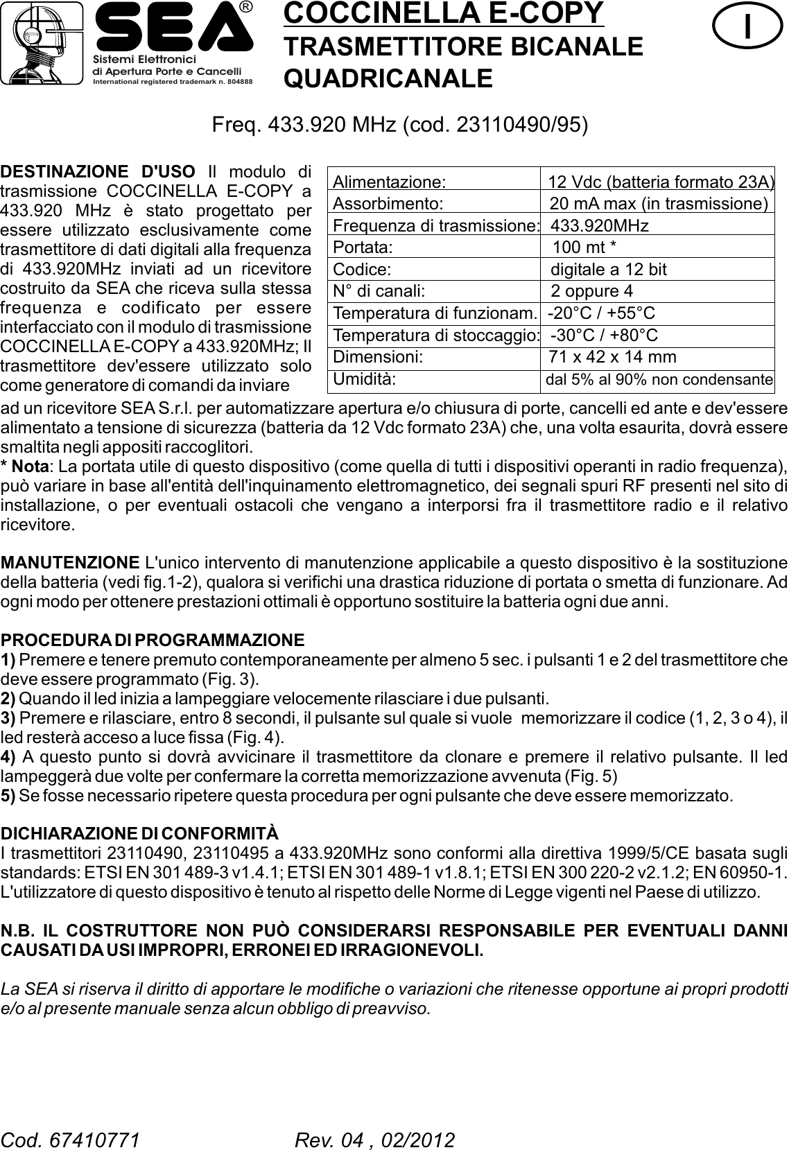 COCCINELLA E-COPYTRASMETTITORE BICANALEQUADRICANALEIIDESTINAZIONE D'USO Il modulo di trasmissione COCCINELLA E-COPY a 433.920 MHz &egrave; stato progettato per essere utilizzato esclusivamente come trasmettitore di dati digitali alla frequenza di 433.920MHz inviati ad un ricevitore costruito da SEA che riceva sulla stessa frequenza e codificato per essere interfacciato con il modulo di trasmissione COCCINELLA E-COPY a 433.920MHz; Il trasmettitore dev'essere utilizzato solo come generatore di comandi da inviare Freq. 433.920 MHz (cod. 23110490/95) ad un ricevitore SEA S.r.l. per automatizzare apertura e/o chiusura di porte, cancelli ed ante e dev'essere alimentato a tensione di sicurezza (batteria da 12 Vdc formato 23A) che, una volta esaurita, dovr&agrave; essere smaltita negli appositi raccoglitori.* Nota: La portata utile di questo dispositivo (come quella di tutti i dispositivi operanti in radio frequenza), pu&ograve; variare in base all'entit&agrave; dell'inquinamento elettromagnetico, dei segnali spuri RF presenti nel sito di installazione, o per eventuali ostacoli che vengano a interporsi fra il trasmettitore radio e il relativo ricevitore.MANUTENZIONE L'unico intervento di manutenzione applicabile a questo dispositivo &egrave; la sostituzione della batteria (vedi fig.1-2), qualora si verifichi una drastica riduzione di portata o smetta di funzionare. Ad ogni modo per ottenere prestazioni ottimali &egrave; opportuno sostituire la batteria ogni due anni.PROCEDURA DI PROGRAMMAZIONE1) Premere e tenere premuto contemporaneamente per almeno 5 sec. i pulsanti 1 e 2 del trasmettitore che deve essere programmato (Fig. 3).2) Quando il led inizia a lampeggiare velocemente rilasciare i due pulsanti.3) Premere e rilasciare, entro 8 secondi, il pulsante sul quale si vuole  memorizzare il codice (1, 2, 3 o 4), il led rester&agrave; acceso a luce fissa (Fig. 4).4) A questo punto si dovr&agrave; avvicinare il trasmettitore da clonare e premere il relativo pulsante. Il led lampegger&agrave; due volte per confermare la corretta memorizzazione avvenuta (Fig. 5)5) Se fosse necessario ripetere questa procedura per ogni pulsante che deve essere memorizzato. N.B. IL COSTRUTTORE NON PU&Ograve; CONSIDERARSI RESPONSABILE PER EVENTUALI DANNI CAUSATI DA USI IMPROPRI, ERRONEI ED IRRAGIONEVOLI.La SEA si riserva il diritto di apportare le modifiche o variazioni che ritenesse opportune ai propri prodotti e/o al presente manuale senza alcun obbligo di preavviso.DICHIARAZIONE DI CONFORMIT&Agrave;I trasmettitori  ,  a 433.920MHz sono conformi alla direttiva 1999/5/CE basata sugli standards: ETSI EN 301 489-3 v1.4.1; ETSI EN 301 489-1 v1.8.1; ETSI EN 300 220-2 v2.1.2; EN 60950-1. L'utilizzatore di questo dispositivo &egrave; tenuto al rispetto delle Norme di Legge vigenti nel Paese di utilizzo. 23110490 23110495 Alimentazione:                     12 Vdc (batteria formato 23A)Assorbimento:                      20 mA max (in trasmissione)Frequenza di trasmissione:  433.920MHz Portata:                                 100 mt *Codice:                                 digitale a 12 bitN&deg; di canali:                          2 oppure 4Temperatura di funzionam.  -20&deg;C / +55&deg;CTemperatura di stoccaggio:  -30&deg;C / +80&deg;CDimensioni:                          71 x 42 x 14 mmUmidit&agrave;:                               dal 5% al 90% non condensanteCod. 67410771                           Rev. 04 , 02/2012Sistemi Elettronicidi Apertura Porte e CancelliInternational registered trademark n. 804888&reg;