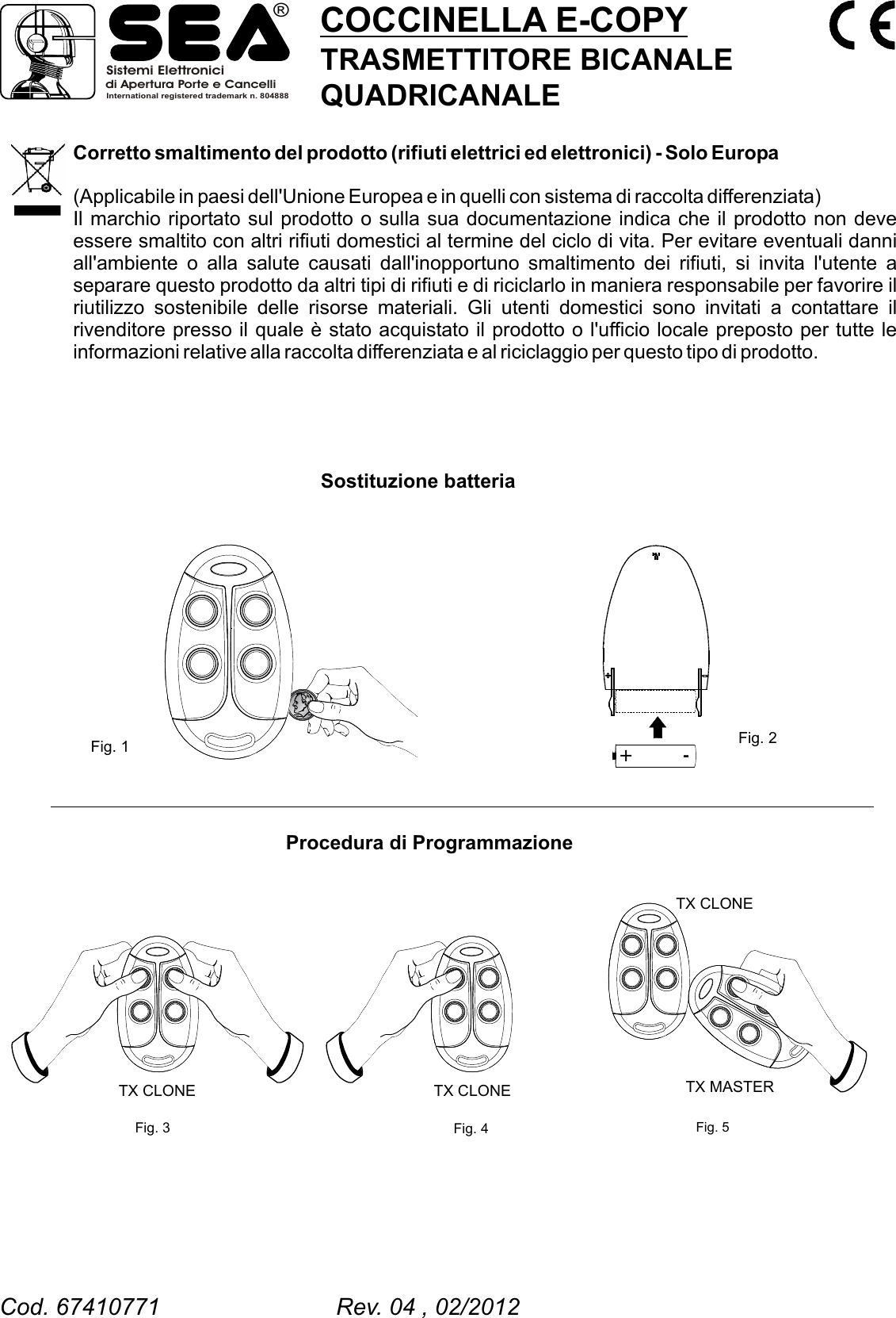 Corretto smaltimento del prodotto (rifiuti elettrici ed elettronici) - Solo Europa(Applicabile in paesi dell'Unione Europea e in quelli con sistema di raccolta differenziata)Il marchio riportato sul prodotto o sulla sua documentazione indica che il prodotto non deve essere smaltito con altri rifiuti domestici al termine del ciclo di vita. Per evitare eventuali danni all'ambiente o alla salute causati dall'inopportuno smaltimento dei rifiuti, si invita l'utente a separare questo prodotto da altri tipi di rifiuti e di riciclarlo in maniera responsabile per favorire il riutilizzo sostenibile delle risorse materiali. Gli utenti domestici sono invitati a contattare il rivenditore presso il quale &egrave; stato acquistato il prodotto o l'ufficio locale preposto per tutte le informazioni relative alla raccolta differenziata e al riciclaggio per questo tipo di prodotto. Sostituzione batteria Procedura di Programmazione Fig. 1 Fig. 2Fig. 3 Fig. 4TX CLONE TX CLONE+ -COCCINELLA E-COPYTRASMETTITORE BICANALEQUADRICANALEFig. 5TX CLONETX MASTERSistemi Elettronicidi Apertura Porte e CancelliInternational registered trademark n. 804888&reg;Cod. 67410771                           Rev. 04 , 02/2012