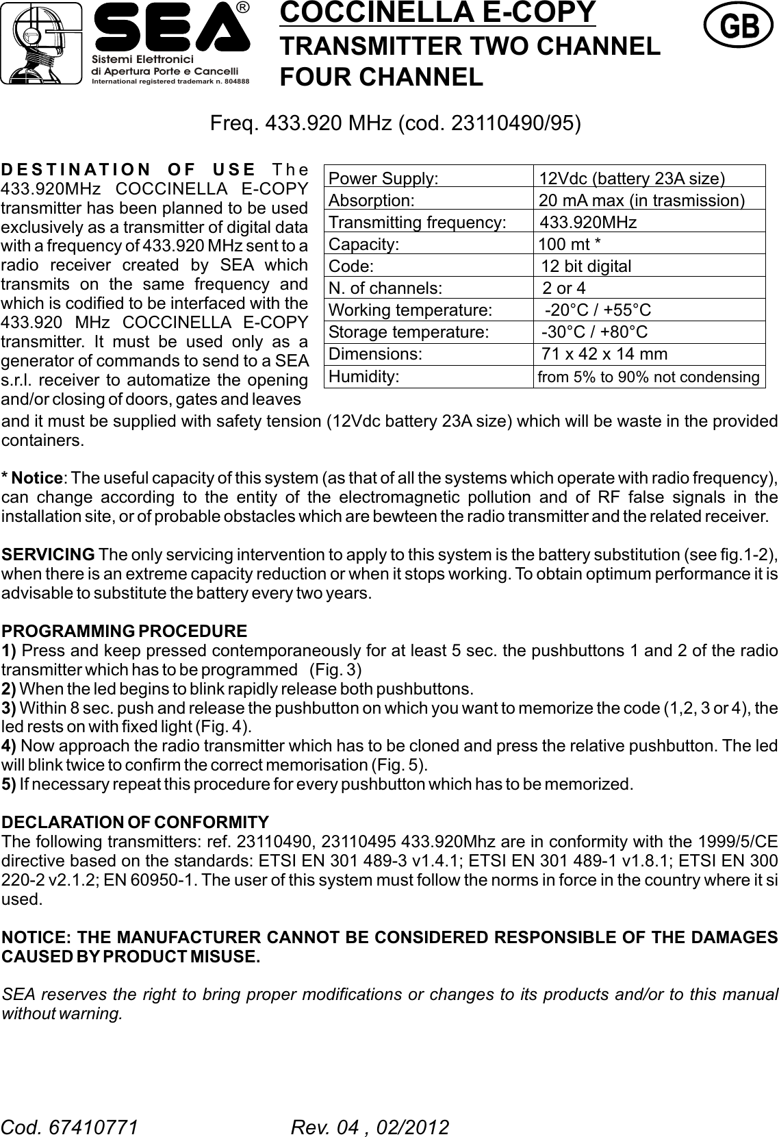 COCCINELLA E-COPYTRANSMITTER TWO CHANNELFOUR CHANNELGBGBDESTINATION OF USE The 433.920MHz COCCINELLA E-COPY transmitter has been planned to be used exclusively as a transmitter of digital data with a frequency of 433.920 MHz sent to a radio receiver created by SEA which transmits on the same frequency and which is codified to be interfaced with the 433.920 MHz COCCINELLA E-COPY transmitter. It must be used only as a generator of commands to send to a SEA s.r.l. receiver to automatize the opening and/or closing of doors, gates and leavesFreq. 433.920 MHz (cod. 23110490/95)and it must be supplied with safety tension (12Vdc battery 23A size) which will be waste in the provided containers.* Notice: The useful capacity of this system (as that of all the systems which operate with radio frequency), can change according to the entity of the electromagnetic pollution and of RF false signals in the installation site, or of probable obstacles which are bewteen the radio transmitter and the related receiver.SERVICING The only servicing intervention to apply to this system is the battery substitution (see fig.1-2), when there is an extreme capacity reduction or when it stops working. To obtain optimum performance it is advisable to substitute the battery every two years.PROGRAMMING PROCEDURE1) Press and keep pressed contemporaneously for at least 5 sec. the pushbuttons 1 and 2 of the radio transmitter which has to be programmed (Fig. 3)2) When the led begins to blink rapidly release both pushbuttons.3) Within 8 sec. push and release the pushbutton on which you want to memorize the code (1,2, 3 or 4), the led rests on with fixed light (Fig. 4).4) Now approach the radio transmitter which has to be cloned and press the relative pushbutton. The led will blink twice to confirm the correct memorisation (Fig. 5). 5) If necessary repeat this procedure for every pushbutton which has to be memorized. NOTICE: THE MANUFACTURER CANNOT BE CONSIDERED RESPONSIBLE OF THE DAMAGES CAUSED BY PRODUCT MISUSE.  SEA reserves the right to bring proper modifications or changes to its products and/or to this manual without warning.DECLARATION OF CONFORMITYThe following transmitters: ref.  ,   433.920Mhz are in conformity with the 1999/5/CE directive based on the standards: ETSI EN 301 489-3 v1.4.1; ETSI EN 301 489-1 v1.8.1; ETSI EN 300 220-2 v2.1.2; EN 60950-1. The user of this system must follow the norms in force in the country where it si used.23110490 23110495Power Supply:                     12Vdc (battery 23A size)Absorption:                          20 mA max (in trasmission)Transmitting frequency:       433.920MHz Capacity:                             100 mt *Code:                                   12 bit digital N. of channels:                     2 or 4Working temperature:           -20&deg;C / +55&deg;CStorage temperature:           -30&deg;C / +80&deg;CDimensions:                         71 x 42 x 14 mmHumidity:                             from 5% to 90% not condensingSistemi Elettronicidi Apertura Porte e CancelliInternational registered trademark n. 804888&reg;Cod. 67410771                           Rev. 04 , 02/2012