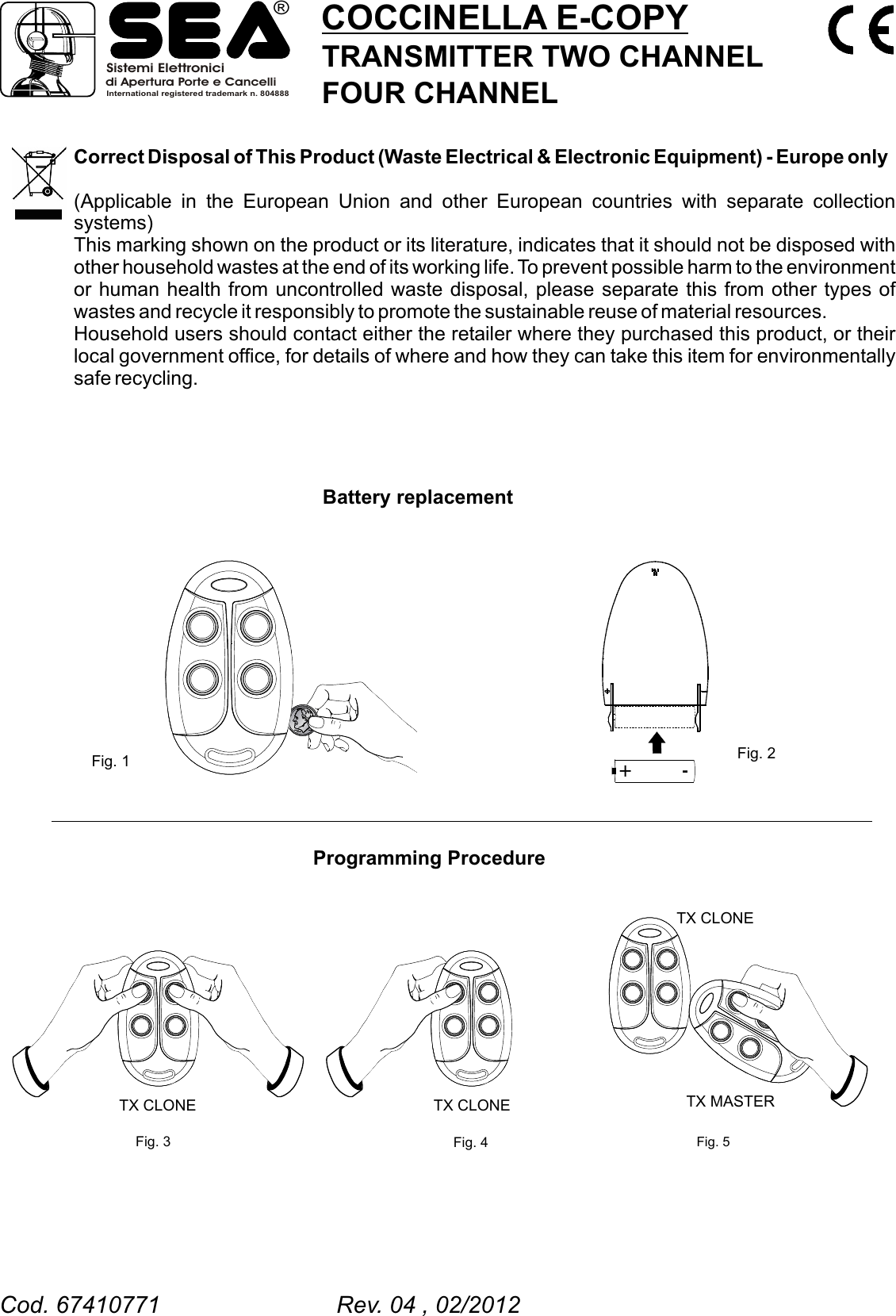 Correct Disposal of This Product (Waste Electrical &amp; Electronic Equipment) - Europe only(Applicable in the European Union and other European countries with separate collection systems)This marking shown on the product or its literature, indicates that it should not be disposed with other household wastes at the end of its working life. To prevent possible harm to the environment or human health from uncontrolled waste disposal, please separate this from other types of wastes and recycle it responsibly to promote the sustainable reuse of material resources.Household users should contact either the retailer where they purchased this product, or their local government office, for details of where and how they can take this item for environmentally safe recycling. Battery replacement  Programming ProcedureFig. 1 Fig. 2Fig. 3 Fig. 4TX CLONE TX CLONE+ -COCCINELLA E-COPYTRANSMITTER TWO CHANNELFOUR CHANNELFig. 5TX CLONETX MASTERSistemi Elettronicidi Apertura Porte e CancelliInternational registered trademark n. 804888&reg;Cod. 67410771                           Rev. 04 , 02/2012