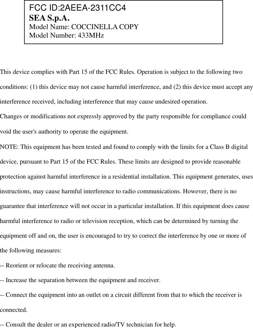             This device complies with Part 15 of the FCC Rules. Operation is subject to the following two  conditions: (1) this device may not cause harmful interference, and (2) this device must accept any  interference received, including interference that may cause undesired operation.  Changes or modifications not expressly approved by the party responsible for compliance could  void the user's authority to operate the equipment.  NOTE: This equipment has been tested and found to comply with the limits for a Class B digital  device, pursuant to Part 15 of the FCC Rules. These limits are designed to provide reasonable  protection against harmful interference in a residential installation. This equipment generates, uses  instructions, may cause harmful interference to radio communications. However, there is no  guarantee that interference will not occur in a particular installation. If this equipment does cause  harmful interference to radio or television reception, which can be determined by turning the  equipment off and on, the user is encouraged to try to correct the interference by one or more of  the following measures:  -- Reorient or relocate the receiving antenna.  -- Increase the separation between the equipment and receiver.  -- Connect the equipment into an outlet on a circuit different from that to which the receiver is  connected.  -- Consult the dealer or an experienced radio/TV technician for help.  FCC ID:2AEEA-2311CC4 SEA S.p.A. Model Name: COCCINELLA COPY Model Number: 433MHz 