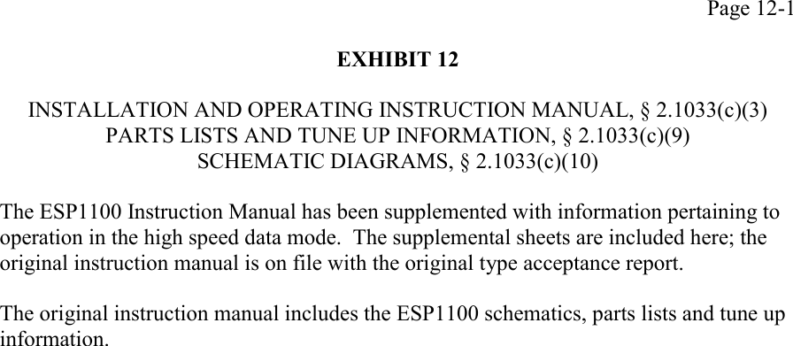 Page 12-1EXHIBIT 12INSTALLATION AND OPERATING INSTRUCTION MANUAL, § 2.1033(c)(3)PARTS LISTS AND TUNE UP INFORMATION, § 2.1033(c)(9)SCHEMATIC DIAGRAMS, § 2.1033(c)(10)The ESP1100 Instruction Manual has been supplemented with information pertaining tooperation in the high speed data mode.  The supplemental sheets are included here; theoriginal instruction manual is on file with the original type acceptance report.The original instruction manual includes the ESP1100 schematics, parts lists and tune upinformation.
