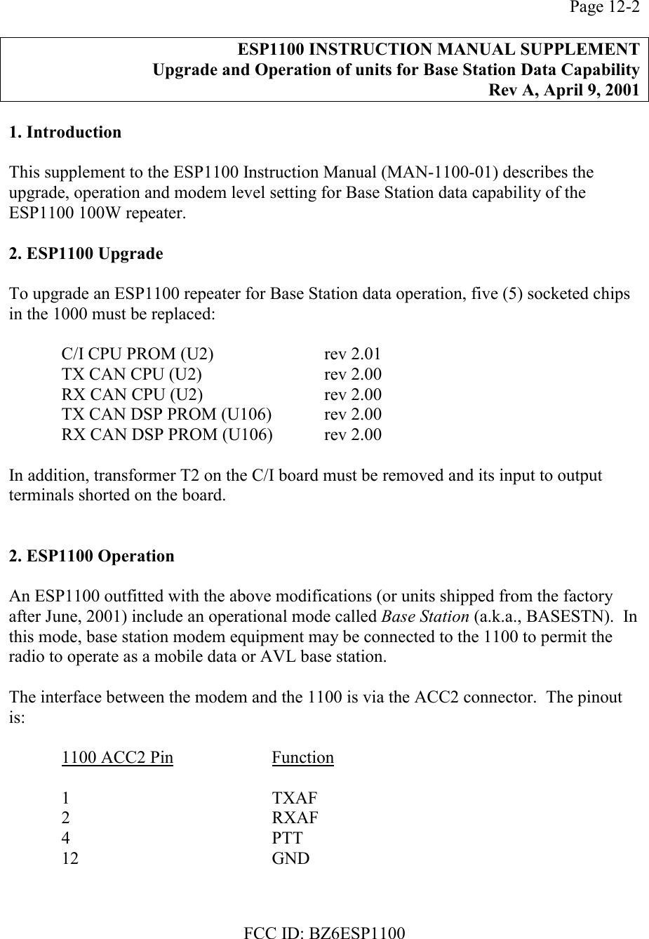 FCC ID: BZ6ESP1100Page 12-2ESP1100 INSTRUCTION MANUAL SUPPLEMENTUpgrade and Operation of units for Base Station Data CapabilityRev A, April 9, 20011. IntroductionThis supplement to the ESP1100 Instruction Manual (MAN-1100-01) describes theupgrade, operation and modem level setting for Base Station data capability of theESP1100 100W repeater.2. ESP1100 UpgradeTo upgrade an ESP1100 repeater for Base Station data operation, five (5) socketed chipsin the 1000 must be replaced:C/I CPU PROM (U2)  rev 2.01TX CAN CPU (U2) rev 2.00RX CAN CPU (U2) rev 2.00TX CAN DSP PROM (U106) rev 2.00RX CAN DSP PROM (U106)  rev 2.00In addition, transformer T2 on the C/I board must be removed and its input to outputterminals shorted on the board.2. ESP1100 OperationAn ESP1100 outfitted with the above modifications (or units shipped from the factoryafter June, 2001) include an operational mode called Base Station (a.k.a., BASESTN).  Inthis mode, base station modem equipment may be connected to the 1100 to permit theradio to operate as a mobile data or AVL base station.The interface between the modem and the 1100 is via the ACC2 connector.  The pinoutis:1100 ACC2 Pin Function1 TXAF2 RXAF4PTT12 GND