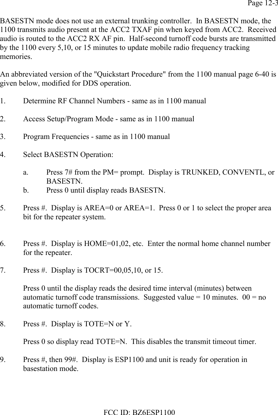 FCC ID: BZ6ESP1100Page 12-3BASESTN mode does not use an external trunking controller.  In BASESTN mode, the1100 transmits audio present at the ACC2 TXAF pin when keyed from ACC2.  Receivedaudio is routed to the ACC2 RX AF pin.  Half-second turnoff code bursts are transmittedby the 1100 every 5,10, or 15 minutes to update mobile radio frequency trackingmemories.An abbreviated version of the &quot;Quickstart Procedure&quot; from the 1100 manual page 6-40 isgiven below, modified for DDS operation.1. Determine RF Channel Numbers - same as in 1100 manual2. Access Setup/Program Mode - same as in 1100 manual3. Program Frequencies - same as in 1100 manual4. Select BASESTN Operation:a. Press 7# from the PM= prompt.  Display is TRUNKED, CONVENTL, orBASESTN.b. Press 0 until display reads BASESTN.5. Press #.  Display is AREA=0 or AREA=1.  Press 0 or 1 to select the proper area bit for the repeater system.6. Press #.  Display is HOME=01,02, etc.  Enter the normal home channel number for the repeater.7. Press #.  Display is TOCRT=00,05,10, or 15.Press 0 until the display reads the desired time interval (minutes) betweenautomatic turnoff code transmissions.  Suggested value = 10 minutes.  00 = noautomatic turnoff codes.8. Press #.  Display is TOTE=N or Y.Press 0 so display read TOTE=N.  This disables the transmit timeout timer.9. Press #, then 99#.  Display is ESP1100 and unit is ready for operation in basestation mode.