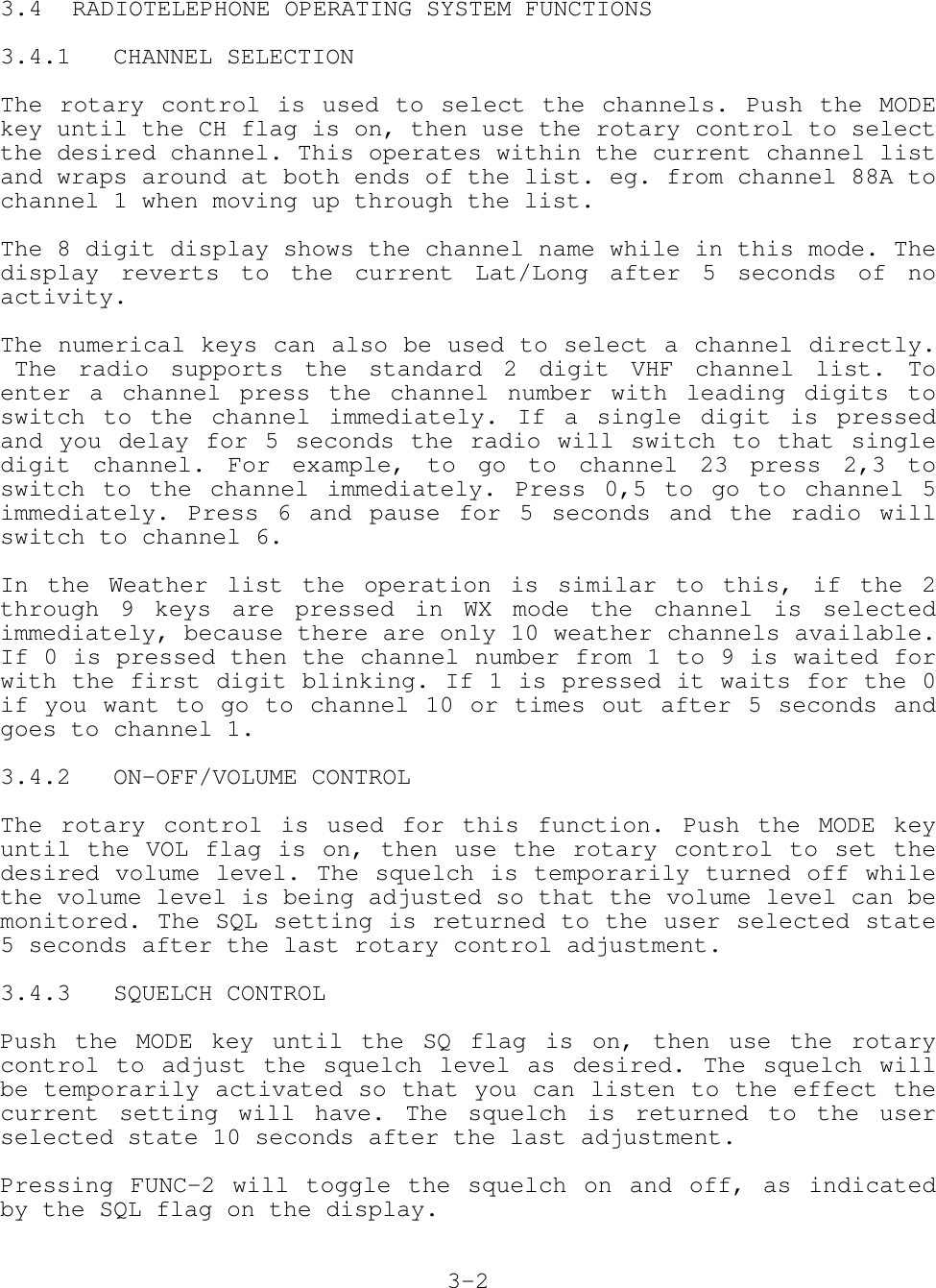 3.4 RADIOTELEPHONE OPERATING SYSTEM FUNCTIONS3.4.1   CHANNEL SELECTIONThe rotary control is used to select the channels. Push the MODEkey until the CH flag is on, then use the rotary control to selectthe desired channel. This operates within the current channel listand wraps around at both ends of the list. eg. from channel 88A tochannel 1 when moving up through the list.The 8 digit display shows the channel name while in this mode. Thedisplay reverts to the current Lat/Long after 5 seconds of noactivity.The numerical keys can also be used to select a channel directly. The radio supports the standard 2 digit VHF channel list. Toenter a channel press the channel number with leading digits toswitch to the channel immediately. If a single digit is pressedand you delay for 5 seconds the radio will switch to that singledigit channel. For example, to go to channel 23 press 2,3 toswitch to the channel immediately. Press 0,5 to go to channel 5immediately. Press 6 and pause for 5 seconds and the radio willswitch to channel 6.In the Weather list the operation is similar to this, if the 2through 9 keys are pressed in WX mode the channel is selectedimmediately, because there are only 10 weather channels available.If 0 is pressed then the channel number from 1 to 9 is waited forwith the first digit blinking. If 1 is pressed it waits for the 0if you want to go to channel 10 or times out after 5 seconds andgoes to channel 1.3.4.2   ON-OFF/VOLUME CONTROLThe rotary control is used for this function. Push the MODE keyuntil the VOL flag is on, then use the rotary control to set thedesired volume level. The squelch is temporarily turned off whilethe volume level is being adjusted so that the volume level can bemonitored. The SQL setting is returned to the user selected state5 seconds after the last rotary control adjustment.3.4.3   SQUELCH CONTROLPush the MODE key until the SQ flag is on, then use the rotarycontrol to adjust the squelch level as desired. The squelch willbe temporarily activated so that you can listen to the effect thecurrent setting will have. The squelch is returned to the userselected state 10 seconds after the last adjustment.Pressing FUNC-2 will toggle the squelch on and off, as indicatedby the SQL flag on the display.3-2