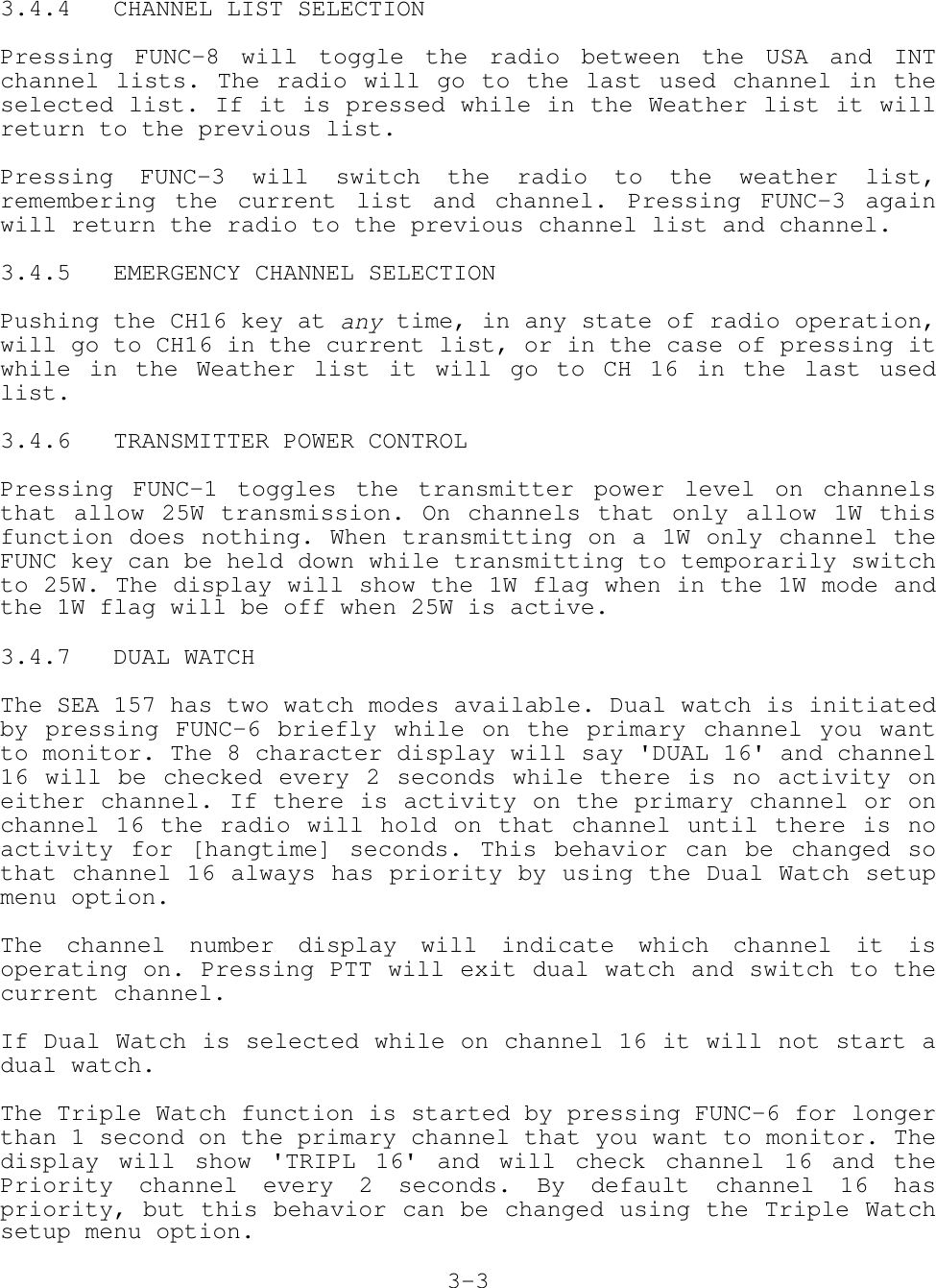 3.4.4   CHANNEL LIST SELECTIONPressing FUNC-8 will toggle the radio between the USA and INTchannel lists. The radio will go to the last used channel in theselected list. If it is pressed while in the Weather list it willreturn to the previous list.Pressing FUNC-3 will switch the radio to the weather list,remembering the current list and channel. Pressing FUNC-3 againwill return the radio to the previous channel list and channel.3.4.5   EMERGENCY CHANNEL SELECTIONPushing the CH16 key at any time, in any state of radio operation,will go to CH16 in the current list, or in the case of pressing itwhile in the Weather list it will go to CH 16 in the last usedlist.3.4.6   TRANSMITTER POWER CONTROLPressing FUNC-1 toggles the transmitter power level on channelsthat allow 25W transmission. On channels that only allow 1W thisfunction does nothing. When transmitting on a 1W only channel theFUNC key can be held down while transmitting to temporarily switchto 25W. The display will show the 1W flag when in the 1W mode andthe 1W flag will be off when 25W is active.3.4.7   DUAL WATCHThe SEA 157 has two watch modes available. Dual watch is initiatedby pressing FUNC-6 briefly while on the primary channel you wantto monitor. The 8 character display will say &apos;DUAL 16&apos; and channel16 will be checked every 2 seconds while there is no activity oneither channel. If there is activity on the primary channel or onchannel 16 the radio will hold on that channel until there is noactivity for [hangtime] seconds. This behavior can be changed sothat channel 16 always has priority by using the Dual Watch setupmenu option.The channel number display will indicate which channel it isoperating on. Pressing PTT will exit dual watch and switch to thecurrent channel.If Dual Watch is selected while on channel 16 it will not start adual watch.The Triple Watch function is started by pressing FUNC-6 for longerthan 1 second on the primary channel that you want to monitor. Thedisplay will show &apos;TRIPL 16&apos; and will check channel 16 and thePriority channel every 2 seconds. By default channel 16 haspriority, but this behavior can be changed using the Triple Watchsetup menu option.3-3