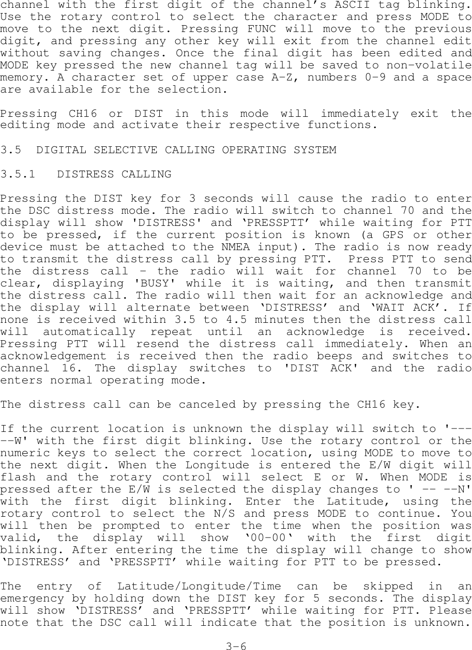 channel with the first digit of the channel’s ASCII tag blinking.Use the rotary control to select the character and press MODE tomove to the next digit. Pressing FUNC will move to the previousdigit, and pressing any other key will exit from the channel editwithout saving changes. Once the final digit has been edited andMODE key pressed the new channel tag will be saved to non-volatilememory. A character set of upper case A-Z, numbers 0-9 and a spaceare available for the selection.Pressing CH16 or DIST in this mode will immediately exit theediting mode and activate their respective functions.3.5 DIGITAL SELECTIVE CALLING OPERATING SYSTEM3.5.1   DISTRESS CALLINGPressing the DIST key for 3 seconds will cause the radio to enterthe DSC distress mode. The radio will switch to channel 70 and thedisplay will show &apos;DISTRESS&apos; and ‘PRESSPTT’ while waiting for PTTto be pressed, if the current position is known (a GPS or otherdevice must be attached to the NMEA input). The radio is now readyto transmit the distress call by pressing PTT.  Press PTT to sendthe distress call - the radio will wait for channel 70 to beclear, displaying &apos;BUSY&apos; while it is waiting, and then transmitthe distress call. The radio will then wait for an acknowledge andthe display will alternate between ‘DISTRESS’ and ‘WAIT ACK’. Ifnone is received within 3.5 to 4.5 minutes then the distress callwill automatically repeat until an acknowledge is received.Pressing PTT will resend the distress call immediately. When anacknowledgement is received then the radio beeps and switches tochannel 16. The display switches to &apos;DIST ACK&apos; and the radioenters normal operating mode.The distress call can be canceled by pressing the CH16 key.If the current location is unknown the display will switch to &apos;-----W&apos; with the first digit blinking. Use the rotary control or thenumeric keys to select the correct location, using MODE to move tothe next digit. When the Longitude is entered the E/W digit willflash and the rotary control will select E or W. When MODE ispressed after the E/W is selected the display changes to &apos; -- --N&apos;with the first digit blinking. Enter the Latitude, using therotary control to select the N/S and press MODE to continue. Youwill then be prompted to enter the time when the position wasvalid, the display will show ‘00-00‘ with the first digitblinking. After entering the time the display will change to show‘DISTRESS’ and ‘PRESSPTT’ while waiting for PTT to be pressed.The entry of Latitude/Longitude/Time can be skipped in anemergency by holding down the DIST key for 5 seconds. The displaywill show ‘DISTRESS’ and ‘PRESSPTT’ while waiting for PTT. Pleasenote that the DSC call will indicate that the position is unknown.3-6