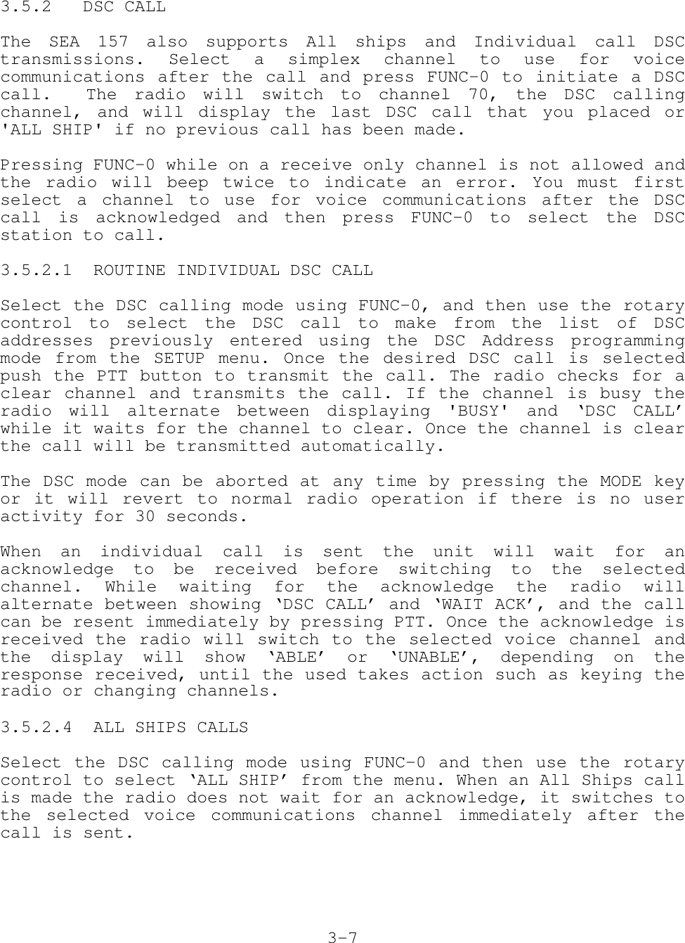 3.5.2   DSC CALLThe SEA 157 also supports All ships and Individual call DSCtransmissions. Select a simplex channel to use for voicecommunications after the call and press FUNC-0 to initiate a DSCcall.  The radio will switch to channel 70, the DSC callingchannel, and will display the last DSC call that you placed or&apos;ALL SHIP&apos; if no previous call has been made.Pressing FUNC-0 while on a receive only channel is not allowed andthe radio will beep twice to indicate an error. You must firstselect a channel to use for voice communications after the DSCcall is acknowledged and then press FUNC-0 to select the DSCstation to call.3.5.2.1  ROUTINE INDIVIDUAL DSC CALLSelect the DSC calling mode using FUNC-0, and then use the rotarycontrol to select the DSC call to make from the list of DSCaddresses previously entered using the DSC Address programmingmode from the SETUP menu. Once the desired DSC call is selectedpush the PTT button to transmit the call. The radio checks for aclear channel and transmits the call. If the channel is busy theradio will alternate between displaying &apos;BUSY&apos; and ‘DSC CALL’while it waits for the channel to clear. Once the channel is clearthe call will be transmitted automatically.The DSC mode can be aborted at any time by pressing the MODE keyor it will revert to normal radio operation if there is no useractivity for 30 seconds.When an individual call is sent the unit will wait for anacknowledge to be received before switching to the selectedchannel. While waiting for the acknowledge the radio willalternate between showing ‘DSC CALL’ and ‘WAIT ACK’, and the callcan be resent immediately by pressing PTT. Once the acknowledge isreceived the radio will switch to the selected voice channel andthe display will show ‘ABLE’ or ‘UNABLE’, depending on theresponse received, until the used takes action such as keying theradio or changing channels.3.5.2.4  ALL SHIPS CALLSSelect the DSC calling mode using FUNC-0 and then use the rotarycontrol to select ‘ALL SHIP’ from the menu. When an All Ships callis made the radio does not wait for an acknowledge, it switches tothe selected voice communications channel immediately after thecall is sent.3-7