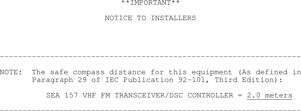 **IMPORTANT**NOTICE TO INSTALLERS------------------------------------------------------------------NOTE:  The safe compass distance for this equipment (As defined in  Paragraph 29 of IEC Publication 92-101, Third Edition):SEA 157 VHF FM TRANSCEIVER/DSC CONTROLLER = 2.0 meters------------------------------------------------------------------