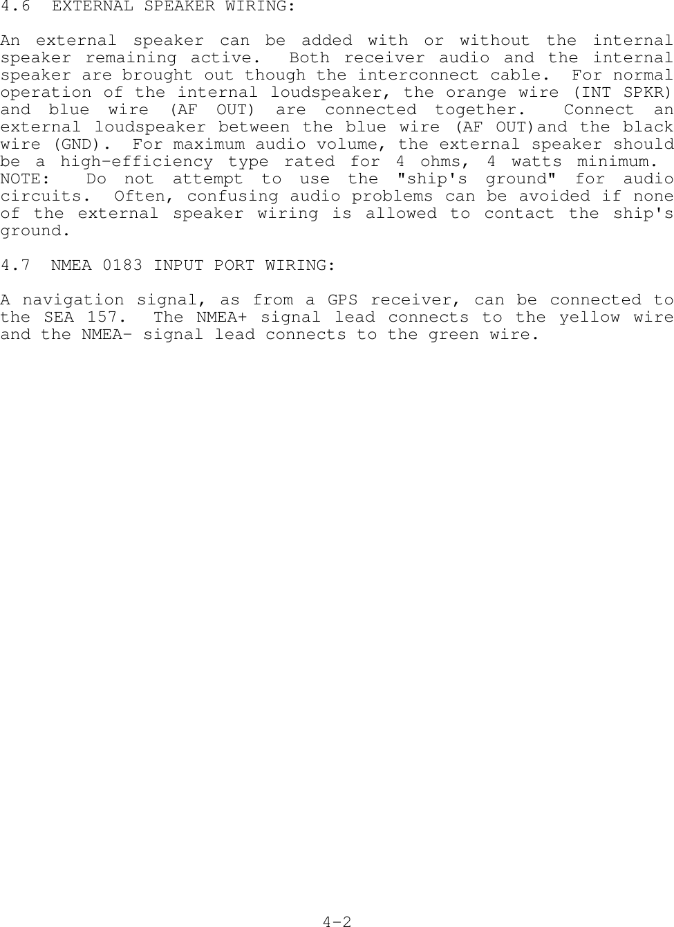 4.6 EXTERNAL SPEAKER WIRING:An external speaker can be added with or without the internalspeaker remaining active.  Both receiver audio and the internalspeaker are brought out though the interconnect cable.  For normaloperation of the internal loudspeaker, the orange wire (INT SPKR)and blue wire (AF OUT) are connected together.  Connect anexternal loudspeaker between the blue wire (AF OUT)and the blackwire (GND).  For maximum audio volume, the external speaker shouldbe a high-efficiency type rated for 4 ohms, 4 watts minimum. NOTE:  Do not attempt to use the &quot;ship&apos;s ground&quot; for audiocircuits.  Often, confusing audio problems can be avoided if noneof the external speaker wiring is allowed to contact the ship&apos;sground.4.7  NMEA 0183 INPUT PORT WIRING:A navigation signal, as from a GPS receiver, can be connected tothe SEA 157.  The NMEA+ signal lead connects to the yellow wireand the NMEA- signal lead connects to the green wire.4-2