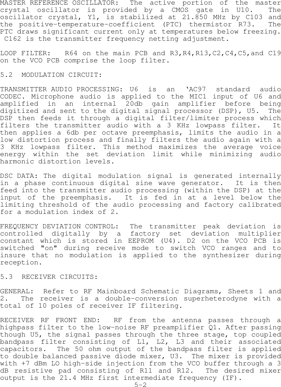MASTER REFERENCE OSCILLATOR: The active portion of the mastercrystal oscillator is provided by a CMOS gate in U10.  Theoscillator crystal, Y1, is stabilized at 21.850 MHz by C103 andthe positive-temperature-coefficient (PTC) thermistor R73.  ThePTC draws significant current only at temperatures below freezing. C162 is the transmitter frequency netting adjustment.LOOP FILTER: R64 on the main PCB and R3,R4,R13,C2,C4,C5,and C19on the VCO PCB comprise the loop filter.5.2 MODULATION CIRCUIT:TRANSMITTER AUDIO PROCESSING: U6 is an ‘AC97 standard audioCODEC. Microphone audio is applied to the MIC1 input of U6 andamplified in an internal 20db gain amplifier before beingdigitized and sent to the digital signal processor (DSP), U5.  TheDSP then feeds it through a digital filter/limiter process whichfilters the transmitter audio with a 3 KHz lowpass filter.  Itthen applies a 6db per octave preemphasis, limits the audio in alow distortion process and finally filters the audio again with a3 KHz lowpass filter. This method maximizes the average voiceenergy within the set deviation limit while minimizing audioharmonic distortion levels.DSC DATA: The digital modulation signal is generated internallyin a phase continuous digital sine wave generator.  It is thenfeed into the transmitter audio processing (within the DSP) at theinput of the preemphasis.  It is fed in at a level below thelimiting threshold of the audio processing and factory calibratedfor a modulation index of 2.FREQUENCY DEVIATION CONTROL: The transmitter peak deviation iscontrolled digitally by a factory set deviation multiplierconstant which is stored in EEPROM (U4). D2 on the VCO PCB isswitched &quot;on&quot; during receive mode to switch VCO ranges and toinsure that no modulation is applied to the synthesizer duringreception.5.3 RECEIVER CIRCUITS:GENERAL: Refer to RF Mainboard Schematic Diagrams, Sheets 1 and2.  The receiver is a double-conversion superheterodyne with atotal of 10 poles of receiver IF filtering.RECEIVER RF FRONT END:  RF from the antenna passes through ahighpass filter to the low-noise RF preamplifier Q1. After passingthough U5, the signal passes through the three stage, top coupledbandpass filter consisting of L1, L2, L3 and their associatedcapacitors.  The 50 ohm output of the bandpass filter is appliedto double balanced passive diode mixer, U3.  The mixer is providedwith +7 dBm LO high-side injection from the VCO buffer through a 3dB resistive pad consisting of R11 and R12.  The desired mixeroutput is the 21.4 MHz first intermediate frequency (IF).5-2