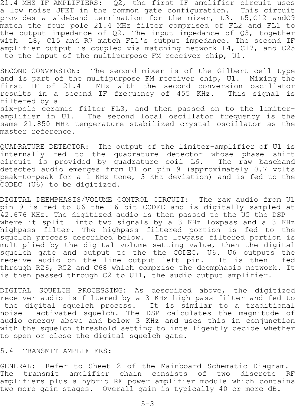 21.4 MHZ IF AMPLIFIERS: Q2,  the  first  IF  amplifier  circuit  usesa low noise JFET in the common gate configuration.  This circuitprovides a wideband termination for the mixer, U3. L5,C12 andC9match the four pole 21.4 MHz filter comprised of FL2 and FL1 tothe output impedance of Q2. The input impedance of Q3, togetherwith  L8, C15 and R7 match FL1&apos;s output impedance. The second IFamplifier output is coupled via matching network L4, C17, and C25 to the input of the multipurpose FM receiver chip, U1.SECOND CONVERSION: The second mixer is of the Gilbert cell typeand is part of the multipurpose FM receiver chip, U1.  Mixing thefirst IF of 21.4  MHz with the second conversion oscillatorresults in a second IF frequency of 455 KHz.  This signal isfiltered by asix-pole ceramic filter FL3, and then passed on to the limiter-amplifier in U1.  The second local oscillator frequency is thesame 21.850 MHz temperature stabilized crystal oscillator as themaster reference.QUADRATURE DETECTOR:  The output of the limiter-amplifier of U1 isinternally fed to the quadrature detector whose phase shiftcircuit is provided by quadrature coil L6.  The raw basebanddetected audio emerges from U1 on pin 9 (approximately 0.7 voltspeak-to-peak for a 1 KHz tone, 3 KHz deviation) and is fed to theCODEC (U6) to be digitized.DIGITAL DEEMPHASIS/VOLUME CONTROL CIRCUIT:  The raw audio from U1pin 9 is fed to U6 the 16 bit CODEC and is digitally sampled at42.676 KHz. The digitized audio is then passed to the U5 the DSPwhere it split  into two signals by a 3 KHz lowpass and a 3 KHzhighpass filter. The highpass filtered portion is fed to thesquelch process described below.  The lowpass filtered portion ismultiplied by the digital volume setting value, then the digitalsquelch gate and output to the the CODEC, U6. U6 outputs thereceive audio on the line output left pin.  It is then  fedthrough R26, R52 and C68 which comprise the deemphasis network. Itis then passed through C2 to U11, the audio output amplifier.DIGITAL SQUELCH PROCESSING: As described above, the digitizedreceiver audio is filtered by a 3 KHz high pass filter and fed to the digital squelch process.  It is similar to a traditionalnoise  activated squelch. The DSP calculates the magnitude ofaudio energy above and below 3 KHz and uses this in conjunctionwith the squelch threshold setting to intelligently decide whetherto open or close the digital squelch gate.5.4 TRANSMIT AMPLIFIERS:GENERAL: Refer to Sheet 2 of the Mainboard Schematic Diagram. The transmit amplifier chain consists of two discrete RFamplifiers plus a hybrid RF power amplifier module which containstwo more gain stages.  Overall gain is typically 40 or more dB.5-3