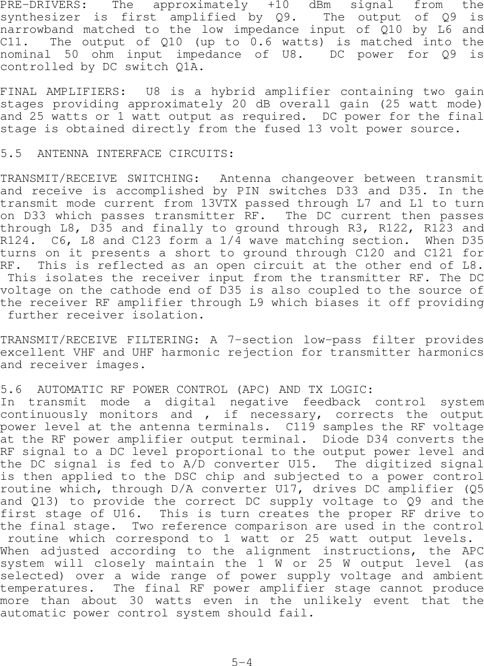 PRE-DRIVERS: The approximately +10 dBm signal from thesynthesizer is first amplified by Q9.  The output of Q9 isnarrowband matched to the low impedance input of Q10 by L6 andC11.  The output of Q10 (up to 0.6 watts) is matched into thenominal 50 ohm input impedance of U8.  DC power for Q9 iscontrolled by DC switch Q1A.FINAL AMPLIFIERS:  U8 is a hybrid amplifier containing two gainstages providing approximately 20 dB overall gain (25 watt mode)and 25 watts or 1 watt output as required.  DC power for the finalstage is obtained directly from the fused 13 volt power source.5.5 ANTENNA INTERFACE CIRCUITS:TRANSMIT/RECEIVE SWITCHING:  Antenna changeover between transmitand receive is accomplished by PIN switches D33 and D35. In thetransmit mode current from 13VTX passed through L7 and L1 to turnon D33 which passes transmitter RF.  The DC current then passesthrough L8, D35 and finally to ground through R3, R122, R123 andR124.  C6, L8 and C123 form a 1/4 wave matching section.  When D35turns on it presents a short to ground through C120 and C121 forRF.  This is reflected as an open circuit at the other end of L8. This isolates the receiver input from the transmitter RF. The DCvoltage on the cathode end of D35 is also coupled to the source ofthe receiver RF amplifier through L9 which biases it off providing further receiver isolation.TRANSMIT/RECEIVE FILTERING: A 7-section low-pass filter providesexcellent VHF and UHF harmonic rejection for transmitter harmonicsand receiver images. 5.6 AUTOMATIC RF POWER CONTROL (APC) AND TX LOGIC:In transmit mode a digital negative feedback control systemcontinuously monitors and , if necessary, corrects the outputpower level at the antenna terminals.  C119 samples the RF voltageat the RF power amplifier output terminal.  Diode D34 converts theRF signal to a DC level proportional to the output power level andthe DC signal is fed to A/D converter U15.  The digitized signalis then applied to the DSC chip and subjected to a power controlroutine which, through D/A converter U17, drives DC amplifier (Q5and Q13) to provide the correct DC supply voltage to Q9 and thefirst stage of U16.  This is turn creates the proper RF drive tothe final stage.  Two reference comparison are used in the control routine which correspond to 1 watt or 25 watt output levels. When adjusted according to the alignment instructions, the APCsystem will closely maintain the 1 W or 25 W output level (asselected) over a wide range of power supply voltage and ambienttemperatures.  The final RF power amplifier stage cannot producemore than about 30 watts even in the unlikely event that theautomatic power control system should fail.5-4