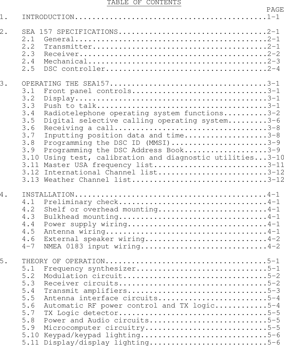 TABLE OF CONTENTS PAGE1. INTRODUCTION............................................1-12. SEA 157 SPECIFICATIONS..................................2-12.1 General............................................2-12.2 Transmitter........................................2-12.3 Receiver...........................................2-22.4 Mechanical.........................................2-32.5 DSC controller.....................................2-43. OPERATING THE SEA157....................................3-13.1 Front panel controls...............................3-13.2 Display............................................3-13.3 Push to talk.......................................3-13.4 Radiotelephone operating system functions..........3-23.5 Digital selective calling operating system.........3-63.6 Receiving a call...................................3-83.7 Inputting position data and time...................3-83.8 Programming the DSC ID (MMSI)......................3-93.9 Programming the DSC Address Book...................3-93.10 Using test, calibration and diagnostic utilities...3-103.11 Master USA frequency list..........................3-113.12 International Channel list.........................3-123.13 Weather Channel list...............................3-124. INSTALLATION............................................4-14.1 Preliminary check..................................4-14.2 Shelf or overhead mounting.........................4-14.3 Bulkhead mounting..................................4-14.4 Power supply wiring................................4-14.5 Antenna wiring.....................................4-14.6 External speaker wiring............................4-24-7 NMEA 0183 input wiring.............................4-25. THEORY OF OPERATION.....................................5-15.1 Frequency synthesizer..............................5-15.2 Modulation circuit.................................5-25.3 Receiver circuits..................................5-25.4 Transmit amplifiers................................5-35.5 Antenna interface circuits.........................5-45.6 Automatic RF power control and TX logic............5-45.7 TX Logic detector..................................5-55.8 Power and Audio circuits...........................5-55.9 Microcomputer circuitry............................5-55.10 Keypad/keypad lighting.............................5-65.11 Display/display lighting...........................5-6