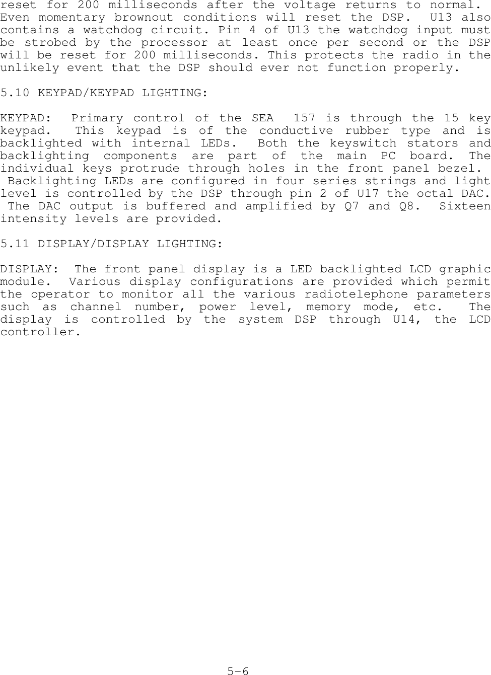reset for 200 milliseconds after the voltage returns to normal. Even momentary brownout conditions will reset the DSP.  U13 alsocontains a watchdog circuit. Pin 4 of U13 the watchdog input mustbe strobed by the processor at least once per second or the DSPwill be reset for 200 milliseconds. This protects the radio in theunlikely event that the DSP should ever not function properly.5.10 KEYPAD/KEYPAD LIGHTING:KEYPAD:  Primary control of the SEA  157 is through the 15 keykeypad.  This keypad is of the conductive rubber type and isbacklighted with internal LEDs.  Both the keyswitch stators andbacklighting components are part of the main PC board. Theindividual keys protrude through holes in the front panel bezel.  Backlighting LEDs are configured in four series strings and lightlevel is controlled by the DSP through pin 2 of U17 the octal DAC. The DAC output is buffered and amplified by Q7 and Q8.  Sixteenintensity levels are provided.5.11 DISPLAY/DISPLAY LIGHTING:DISPLAY:  The front panel display is a LED backlighted LCD graphicmodule.  Various display configurations are provided which permitthe operator to monitor all the various radiotelephone parameterssuch as channel number, power level, memory mode, etc.  Thedisplay is controlled by the system DSP through U14, the LCDcontroller.5-6