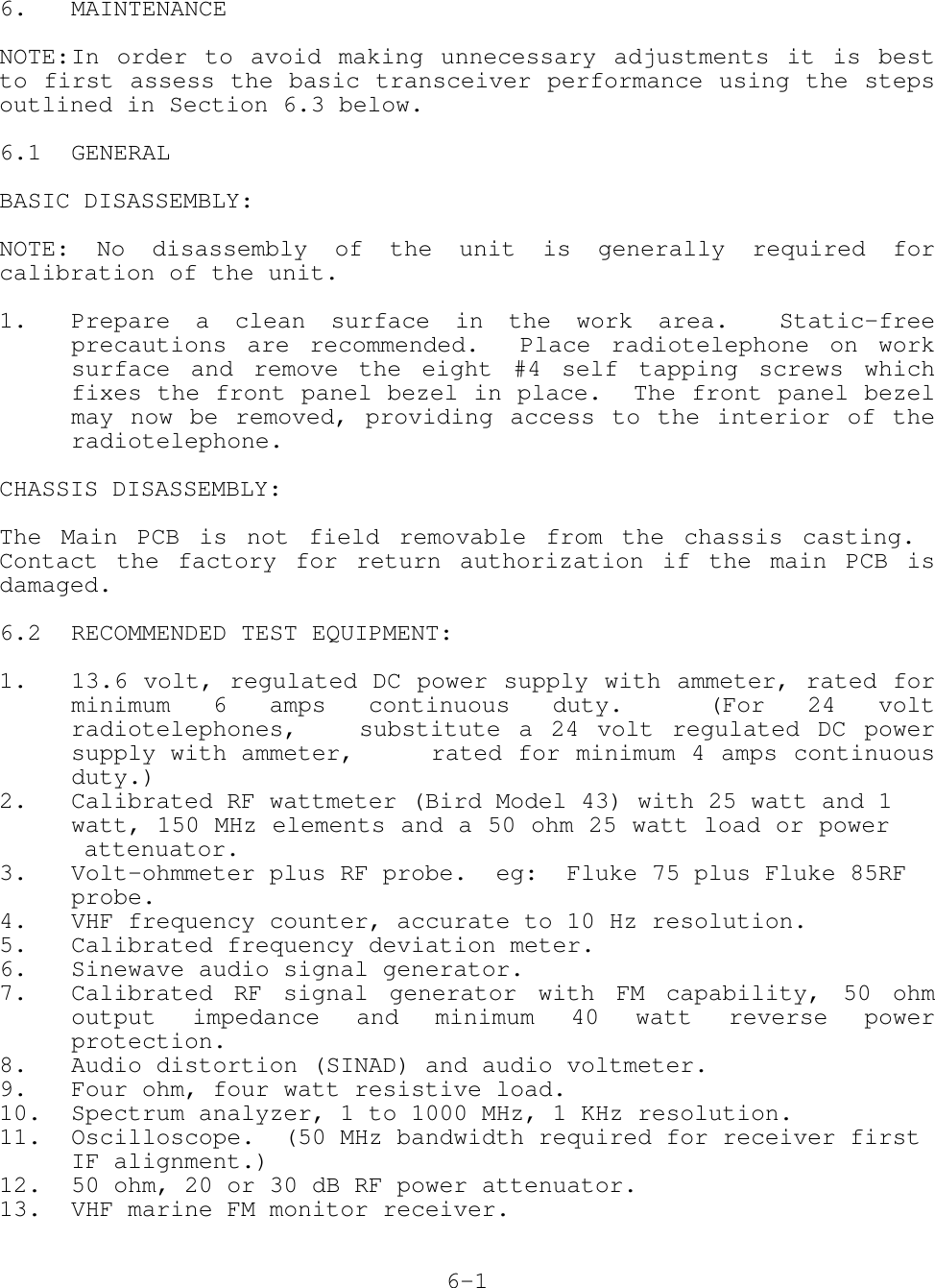 6. MAINTENANCENOTE:In order to avoid making unnecessary adjustments it is bestto first assess the basic transceiver performance using the stepsoutlined in Section 6.3 below.6.1 GENERALBASIC DISASSEMBLY:NOTE: No disassembly of the unit is generally required forcalibration of the unit.1. Prepare a clean surface in the work area.  Static-freeprecautions are recommended.  Place radiotelephone on worksurface and remove the eight #4 self tapping screws whichfixes the front panel bezel in place.  The front panel bezelmay now be removed, providing access to the interior of theradiotelephone.CHASSIS DISASSEMBLY:The Main PCB is not field removable from the chassis casting. Contact the factory for return authorization if the main PCB isdamaged.6.2 RECOMMENDED TEST EQUIPMENT:1. 13.6 volt, regulated DC power supply with ammeter, rated forminimum 6 amps continuous duty.  (For 24 voltradiotelephones,  substitute a 24 volt regulated DC powersupply with ammeter,  rated for minimum 4 amps continuousduty.)2. Calibrated RF wattmeter (Bird Model 43) with 25 watt and 1 watt, 150 MHz elements and a 50 ohm 25 watt load or power         attenuator.3. Volt-ohmmeter plus RF probe.  eg:  Fluke 75 plus Fluke 85RF probe.4. VHF frequency counter, accurate to 10 Hz resolution.5. Calibrated frequency deviation meter.6. Sinewave audio signal generator.7. Calibrated RF signal generator with FM capability, 50 ohmoutput impedance and minimum 40 watt reverse powerprotection.8. Audio distortion (SINAD) and audio voltmeter.9. Four ohm, four watt resistive load.10. Spectrum analyzer, 1 to 1000 MHz, 1 KHz resolution.11. Oscilloscope.  (50 MHz bandwidth required for receiver first IF alignment.)12. 50 ohm, 20 or 30 dB RF power attenuator.13. VHF marine FM monitor receiver.6-1