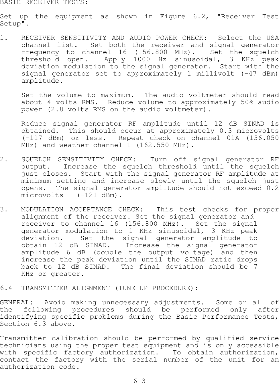 BASIC RECEIVER TESTS:Set up the equipment as shown in Figure 6.2, &quot;Receiver TestSetup&quot;.1. RECEIVER SENSITIVITY AND AUDIO POWER CHECK:  Select the USAchannel list.  Set both the receiver and signal generatorfrequency to channel 16 (156.800 MHz).  Set the squelchthreshold open.  Apply 1000 Hz sinusoidal, 3 KHz peakdeviation modulation to the signal generator.  Start with thesignal generator set to approximately 1 millivolt (-47 dBm)amplitude.Set the volume to maximum.  The audio voltmeter should readabout 4 volts RMS.  Reduce volume to approximately 50% audiopower (2.8 volts RMS on the audio voltmeter).Reduce signal generator RF amplitude until 12 dB SINAD isobtained.  This should occur at approximately 0.3 microvolts(-117 dBm) or less.  Repeat check on channel 01A (156.050MHz) and weather channel 1 (162.550 MHz).2. SQUELCH SENSITIVITY CHECK:  Turn off signal generator RFoutput.  Increase the squelch threshold until the squelchjust closes.  Start with the signal generator RF amplitude atminimum setting and increase slowly until the squelch justopens.  The signal generator amplitude should not exceed 0.2microvolts   (-121 dBm).3. MODULATION ACCEPTANCE CHECK:  This test checks for properalignment of the receiver. Set the signal generator andreceiver to channel 16 (156.800 MHz).  Set the signalgenerator modulation to 1 KHz sinusoidal, 3 KHz peakdeviation.  Set the signal generator amplitude toobtain 12 dB SINAD.  Increase the signal generatoramplitude 6 dB (double the output voltage) and thenincrease the peak deviation until the SINAD ratio dropsback to 12 dB SINAD.  The final deviation should be 7KHz or greater.6.4 TRANSMITTER ALIGNMENT (TUNE UP PROCEDURE):GENERAL:  Avoid making unnecessary adjustments.  Some or all ofthe following procedures should be performed only afteridentifying specific problems during the Basic Performance Tests,Section 6.3 above.Transmitter calibration should be performed by qualified servicetechnicians using the proper test equipment and is only accessiblewith specific factory authorization.  To obtain authorization,contact the factory with the serial number of the unit for anauthorization code.6-3