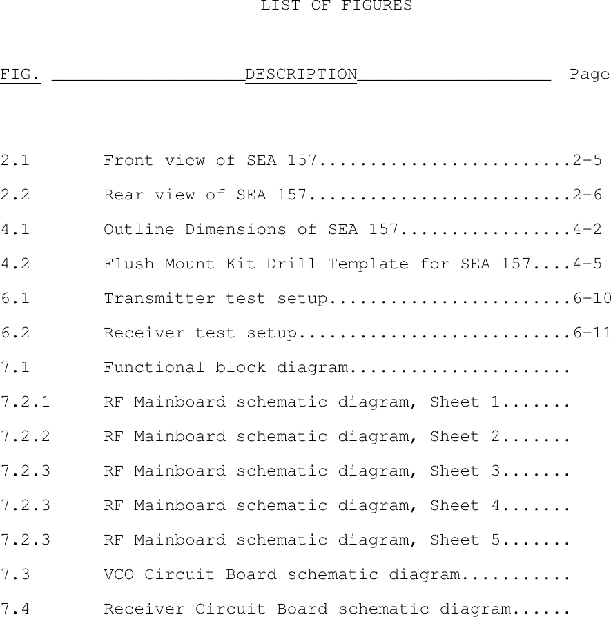 LIST OF FIGURESFIG. ___________________DESCRIPTION___________________ Page2.1 Front view of SEA 157.........................2-52.2 Rear view of SEA 157..........................2-64.1 Outline Dimensions of SEA 157.................4-24.2 Flush Mount Kit Drill Template for SEA 157....4-56.1 Transmitter test setup........................6-106.2 Receiver test setup...........................6-117.1 Functional block diagram......................7.2.1 RF Mainboard schematic diagram, Sheet 1.......7.2.2 RF Mainboard schematic diagram, Sheet 2.......7.2.3 RF Mainboard schematic diagram, Sheet 3.......7.2.3 RF Mainboard schematic diagram, Sheet 4.......7.2.3 RF Mainboard schematic diagram, Sheet 5.......7.3 VCO Circuit Board schematic diagram...........7.4 Receiver Circuit Board schematic diagram......