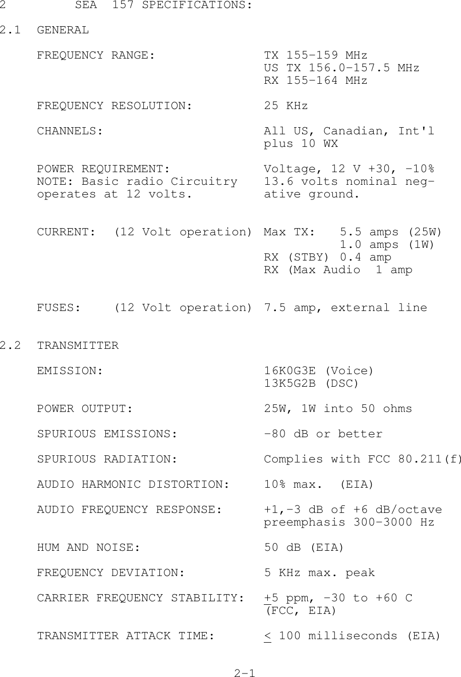 2 SEA  157 SPECIFICATIONS:2.1 GENERALFREQUENCY RANGE: TX 155-159 MHzUS TX 156.0-157.5 MHzRX 155-164 MHzFREQUENCY RESOLUTION: 25 KHzCHANNELS: All US, Canadian, Int&apos;lplus 10 WXPOWER REQUIREMENT: Voltage, 12 V +30, -10%NOTE: Basic radio Circuitry 13.6 volts nominal neg-operates at 12 volts. ative ground.CURRENT: (12 Volt operation) Max TX: 5.5 amps (25W)1.0 amps (1W)RX (STBY) 0.4 ampRX (Max Audio  1 ampFUSES: (12 Volt operation) 7.5 amp, external line2.2 TRANSMITTEREMISSION: 16K0G3E (Voice)13K5G2B (DSC)POWER OUTPUT: 25W, 1W into 50 ohmsSPURIOUS EMISSIONS: -80 dB or betterSPURIOUS RADIATION: Complies with FCC 80.211(f)AUDIO HARMONIC DISTORTION: 10% max.  (EIA)AUDIO FREQUENCY RESPONSE: +1,-3 dB of +6 dB/octavepreemphasis 300-3000 HzHUM AND NOISE: 50 dB (EIA)FREQUENCY DEVIATION: 5 KHz max. peakCARRIER FREQUENCY STABILITY: +5 ppm, -30 to +60 C(FCC, EIA)TRANSMITTER ATTACK TIME: &lt; 100 milliseconds (EIA)2-1