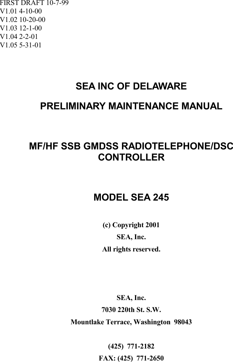 FIRST DRAFT 10-7-99V1.01 4-10-00V1.02 10-20-00V1.03 12-1-00V1.04 2-2-01V1.05 5-31-01SEA INC OF DELAWAREPRELIMINARY MAINTENANCE MANUALMF/HF SSB GMDSS RADIOTELEPHONE/DSCCONTROLLERMODEL SEA 245(c) Copyright 2001SEA, Inc.All rights reserved.SEA, Inc.7030 220th St. S.W.Mountlake Terrace, Washington  98043(425)  771-2182FAX: (425)  771-2650