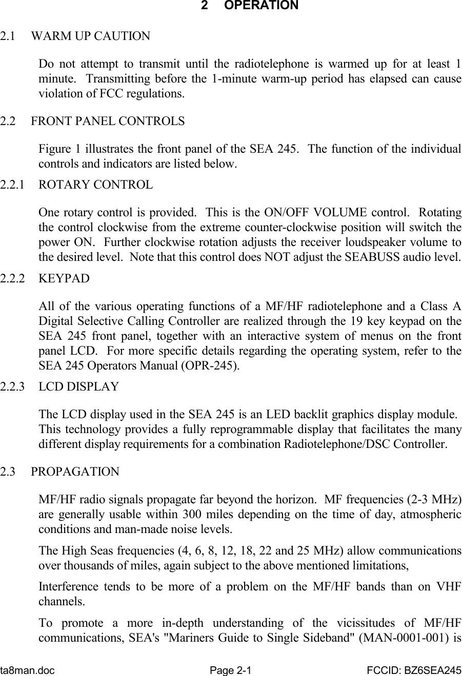 ta8man.doc Page 2-1 FCCID: BZ6SEA2452 OPERATION2.1 WARM UP CAUTIONDo not attempt to transmit until the radiotelephone is warmed up for at least 1minute.  Transmitting before the 1-minute warm-up period has elapsed can causeviolation of FCC regulations.2.2 FRONT PANEL CONTROLSFigure 1 illustrates the front panel of the SEA 245.  The function of the individualcontrols and indicators are listed below.2.2.1 ROTARY CONTROLOne rotary control is provided.  This is the ON/OFF VOLUME control.  Rotatingthe control clockwise from the extreme counter-clockwise position will switch thepower ON.  Further clockwise rotation adjusts the receiver loudspeaker volume tothe desired level.  Note that this control does NOT adjust the SEABUSS audio level.2.2.2 KEYPADAll of the various operating functions of a MF/HF radiotelephone and a Class ADigital Selective Calling Controller are realized through the 19 key keypad on theSEA 245 front panel, together with an interactive system of menus on the frontpanel LCD.  For more specific details regarding the operating system, refer to theSEA 245 Operators Manual (OPR-245).2.2.3 LCD DISPLAYThe LCD display used in the SEA 245 is an LED backlit graphics display module. This technology provides a fully reprogrammable display that facilitates the manydifferent display requirements for a combination Radiotelephone/DSC Controller.2.3 PROPAGATIONMF/HF radio signals propagate far beyond the horizon.  MF frequencies (2-3 MHz)are generally usable within 300 miles depending on the time of day, atmosphericconditions and man-made noise levels.The High Seas frequencies (4, 6, 8, 12, 18, 22 and 25 MHz) allow communicationsover thousands of miles, again subject to the above mentioned limitations,Interference tends to be more of a problem on the MF/HF bands than on VHFchannels.To promote a more in-depth understanding of the vicissitudes of MF/HFcommunications, SEA&apos;s &quot;Mariners Guide to Single Sideband&quot; (MAN-0001-001) is