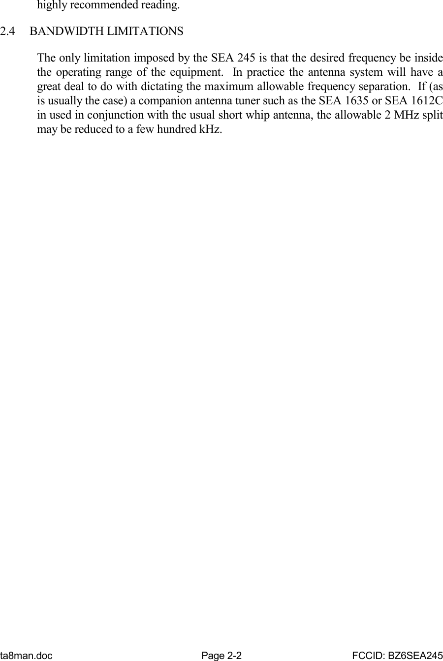 ta8man.doc Page 2-2 FCCID: BZ6SEA245highly recommended reading.2.4 BANDWIDTH LIMITATIONSThe only limitation imposed by the SEA 245 is that the desired frequency be insidethe operating range of the equipment.  In practice the antenna system will have agreat deal to do with dictating the maximum allowable frequency separation.  If (asis usually the case) a companion antenna tuner such as the SEA 1635 or SEA 1612Cin used in conjunction with the usual short whip antenna, the allowable 2 MHz splitmay be reduced to a few hundred kHz.