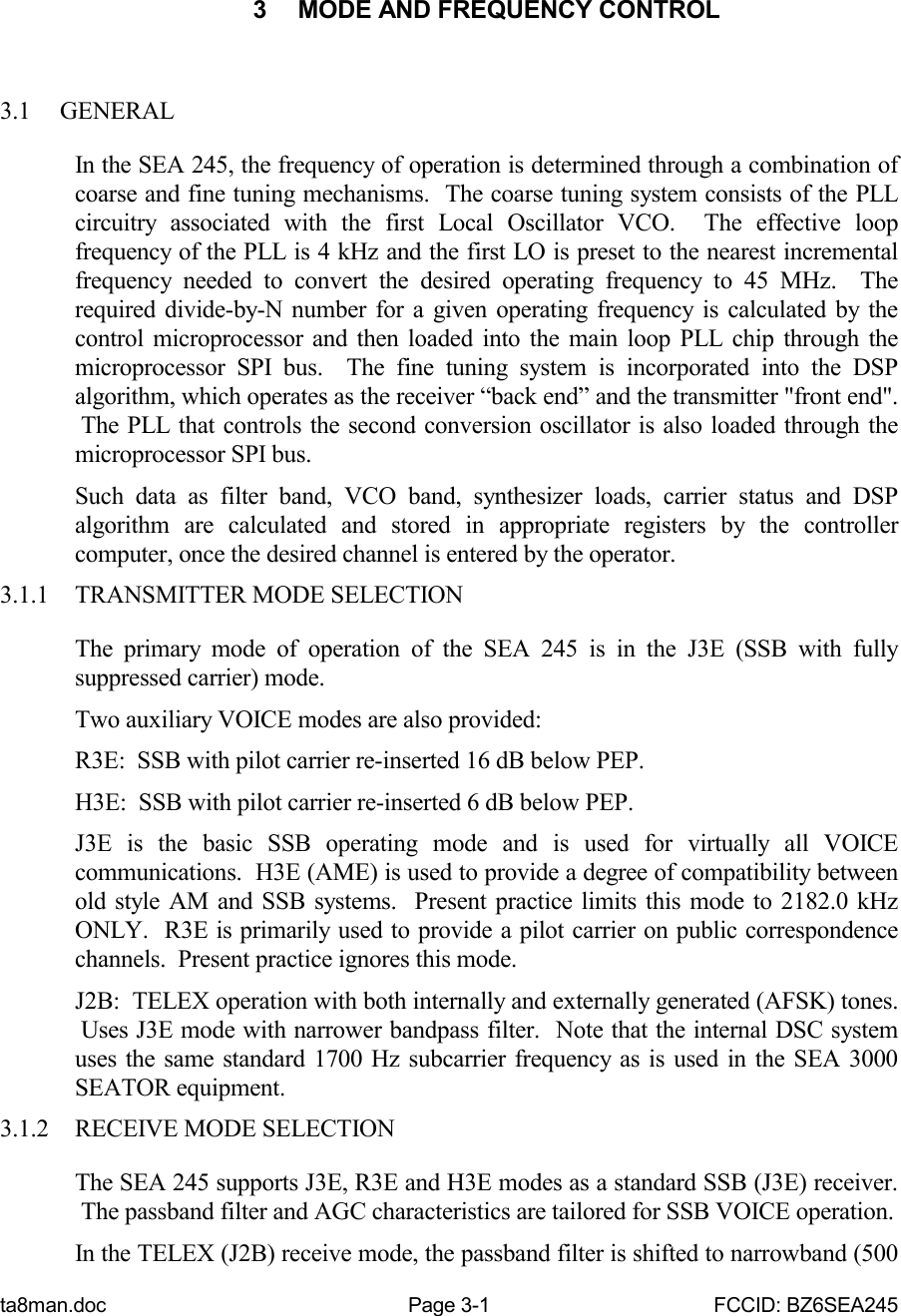 ta8man.doc Page 3-1 FCCID: BZ6SEA2453  MODE AND FREQUENCY CONTROL3.1 GENERALIn the SEA 245, the frequency of operation is determined through a combination ofcoarse and fine tuning mechanisms.  The coarse tuning system consists of the PLLcircuitry associated with the first Local Oscillator VCO.  The effective loopfrequency of the PLL is 4 kHz and the first LO is preset to the nearest incrementalfrequency needed to convert the desired operating frequency to 45 MHz.  Therequired divide-by-N number for a given operating frequency is calculated by thecontrol microprocessor and then loaded into the main loop PLL chip through themicroprocessor SPI bus.  The fine tuning system is incorporated into the DSPalgorithm, which operates as the receiver “back end” and the transmitter &quot;front end&quot;. The PLL that controls the second conversion oscillator is also loaded through themicroprocessor SPI bus.Such data as filter band, VCO band, synthesizer loads, carrier status and DSPalgorithm are calculated and stored in appropriate registers by the controllercomputer, once the desired channel is entered by the operator.3.1.1 TRANSMITTER MODE SELECTIONThe primary mode of operation of the SEA 245 is in the J3E (SSB with fullysuppressed carrier) mode.Two auxiliary VOICE modes are also provided:R3E:  SSB with pilot carrier re-inserted 16 dB below PEP.H3E:  SSB with pilot carrier re-inserted 6 dB below PEP.J3E is the basic SSB operating mode and is used for virtually all VOICEcommunications.  H3E (AME) is used to provide a degree of compatibility betweenold style AM and SSB systems.  Present practice limits this mode to 2182.0 kHzONLY.  R3E is primarily used to provide a pilot carrier on public correspondencechannels.  Present practice ignores this mode.J2B:  TELEX operation with both internally and externally generated (AFSK) tones. Uses J3E mode with narrower bandpass filter.  Note that the internal DSC systemuses the same standard 1700 Hz subcarrier frequency as is used in the SEA 3000SEATOR equipment.3.1.2 RECEIVE MODE SELECTIONThe SEA 245 supports J3E, R3E and H3E modes as a standard SSB (J3E) receiver. The passband filter and AGC characteristics are tailored for SSB VOICE operation.In the TELEX (J2B) receive mode, the passband filter is shifted to narrowband (500