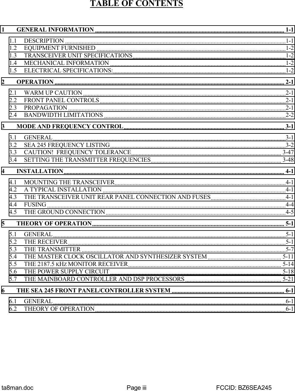 ta8man.doc Page iii FCCID: BZ6SEA245TABLE OF CONTENTS1 GENERAL INFORMATION .............................................................................................................................. 1-11.1 DESCRIPTION ...................................................................................................................................................1-11.2 EQUIPMENT FURNISHED ..............................................................................................................................1-21.3 TRANSCEIVER UNIT SPECIFICATIONS......................................................................................................1-21.4 MECHANICAL INFORMATION .....................................................................................................................1-21.5 ELECTRICAL SPECIFICATIONS:...................................................................................................................1-22 OPERATION ......................................................................................................................................................... 2-12.1 WARM UP CAUTION .......................................................................................................................................2-12.2 FRONT PANEL CONTROLS............................................................................................................................2-12.3 PROPAGATION .................................................................................................................................................2-12.4 BANDWIDTH LIMITATIONS .........................................................................................................................2-23 MODE AND FREQUENCY CONTROL........................................................................................................... 3-13.1 GENERAL...........................................................................................................................................................3-13.2 SEA 245 FREQUENCY LISTING.....................................................................................................................3-23.3 CAUTION!  FREQUENCY TOLERANCE.................................................................................................... 3-473.4 SETTING THE TRANSMITTER FREQUENCIES....................................................................................... 3-484 INSTALLATION................................................................................................................................................... 4-14.1 MOUNTING THE TRANSCEIVER..................................................................................................................4-14.2 A TYPICAL INSTALLATION ..........................................................................................................................4-14.3 THE TRANSCEIVER UNIT REAR PANEL CONNECTION AND FUSES..................................................4-14.4 FUSING ...............................................................................................................................................................4-44.5 THE GROUND CONNECTION ........................................................................................................................4-55 THEORY OF OPERATION................................................................................................................................5-15.1 GENERAL...........................................................................................................................................................5-15.2 THE RECEIVER .................................................................................................................................................5-15.3 THE TRANSMITTER ........................................................................................................................................5-75.4 THE MASTER CLOCK OSCILLATOR AND SYNTHESIZER SYSTEM ................................................. 5-115.5 THE 2187.5 KHZ MONITOR RECEIVER...................................................................................................... 5-145.6 THE POWER SUPPLY CIRCUIT .................................................................................................................. 5-185.7 THE MAINBOARD CONTROLLER AND DSP PROCESSORS................................................................ 5-216 THE SEA 245 FRONT PANEL/CONTROLLER SYSTEM ........................................................................... 6-16.1 GENERAL...........................................................................................................................................................6-16.2 THEORY OF OPERATION...............................................................................................................................6-1