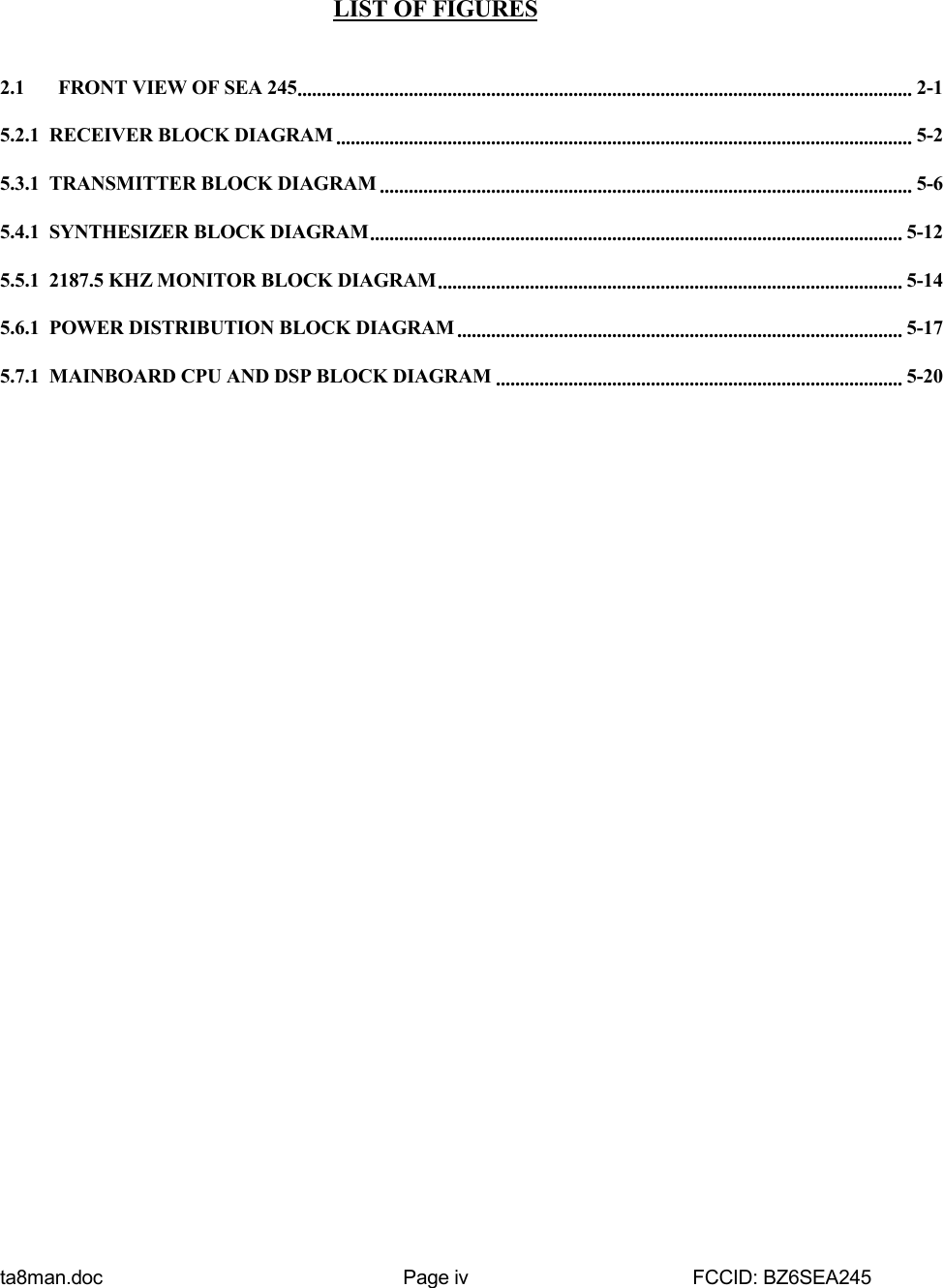 ta8man.doc Page iv FCCID: BZ6SEA245LIST OF FIGURES2.1   FRONT VIEW OF SEA 245............................................................................................................................... 2-15.2.1  RECEIVER BLOCK DIAGRAM ....................................................................................................................... 5-25.3.1  TRANSMITTER BLOCK DIAGRAM .............................................................................................................. 5-65.4.1  SYNTHESIZER BLOCK DIAGRAM.............................................................................................................. 5-125.5.1  2187.5 KHZ MONITOR BLOCK DIAGRAM................................................................................................ 5-145.6.1  POWER DISTRIBUTION BLOCK DIAGRAM ............................................................................................ 5-175.7.1  MAINBOARD CPU AND DSP BLOCK DIAGRAM .................................................................................... 5-20