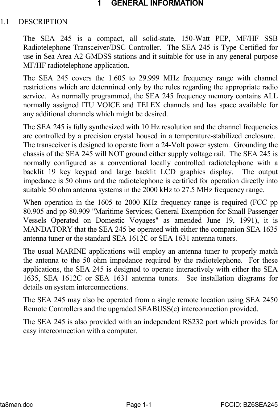 ta8man.doc Page 1-1 FCCID: BZ6SEA2451 GENERAL INFORMATION1.1 DESCRIPTIONThe SEA 245 is a compact, all solid-state, 150-Watt PEP, MF/HF SSBRadiotelephone Transceiver/DSC Controller.  The SEA 245 is Type Certified foruse in Sea Area A2 GMDSS stations and it suitable for use in any general purposeMF/HF radiotelephone application.The SEA 245 covers the 1.605 to 29.999 MHz frequency range with channelrestrictions which are determined only by the rules regarding the appropriate radioservice.  As normally programmed, the SEA 245 frequency memory contains ALLnormally assigned ITU VOICE and TELEX channels and has space available forany additional channels which might be desired.The SEA 245 is fully synthesized with 10 Hz resolution and the channel frequenciesare controlled by a precision crystal housed in a temperature-stabilized enclosure. The transceiver is designed to operate from a 24-Volt power system.  Grounding thechassis of the SEA 245 will NOT ground either supply voltage rail.  The SEA 245 isnormally configured as a conventional locally controlled radiotelephone with abacklit 19 key keypad and large backlit LCD graphics display.  The outputimpedance is 50 ohms and the radiotelephone is certified for operation directly intosuitable 50 ohm antenna systems in the 2000 kHz to 27.5 MHz frequency range.When operation in the 1605 to 2000 KHz frequency range is required (FCC pp80.905 and pp 80.909 &quot;Maritime Services; General Exemption for Small PassengerVessels Operated on Domestic Voyages&quot; as amended June 19, 1991), it isMANDATORY that the SEA 245 be operated with either the companion SEA 1635antenna tuner or the standard SEA 1612C or SEA 1631 antenna tuners.The usual MARINE applications will employ an antenna tuner to properly matchthe antenna to the 50 ohm impedance required by the radiotelephone.  For theseapplications, the SEA 245 is designed to operate interactively with either the SEA1635, SEA 1612C or SEA 1631 antenna tuners.  See installation diagrams fordetails on system interconnections.The SEA 245 may also be operated from a single remote location using SEA 2450Remote Controllers and the upgraded SEABUSS(c) interconnection provided.The SEA 245 is also provided with an independent RS232 port which provides foreasy interconnection with a computer.