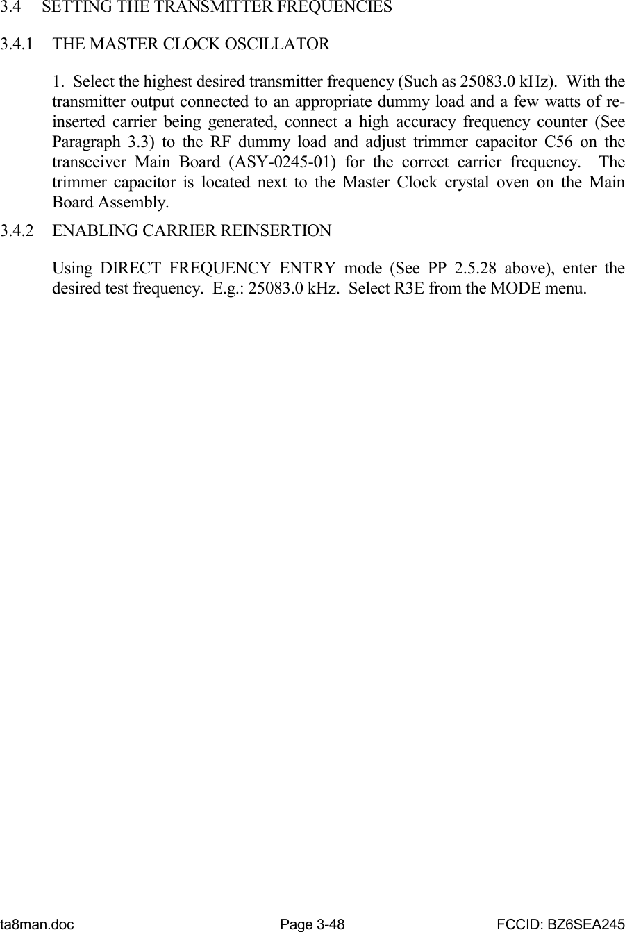 ta8man.doc Page 3-48 FCCID: BZ6SEA2453.4 SETTING THE TRANSMITTER FREQUENCIES3.4.1 THE MASTER CLOCK OSCILLATOR1.  Select the highest desired transmitter frequency (Such as 25083.0 kHz).  With thetransmitter output connected to an appropriate dummy load and a few watts of re-inserted carrier being generated, connect a high accuracy frequency counter (SeeParagraph 3.3) to the RF dummy load and adjust trimmer capacitor C56 on thetransceiver Main Board (ASY-0245-01) for the correct carrier frequency.  Thetrimmer capacitor is located next to the Master Clock crystal oven on the MainBoard Assembly.3.4.2 ENABLING CARRIER REINSERTIONUsing DIRECT FREQUENCY ENTRY mode (See PP 2.5.28 above), enter thedesired test frequency.  E.g.: 25083.0 kHz.  Select R3E from the MODE menu.