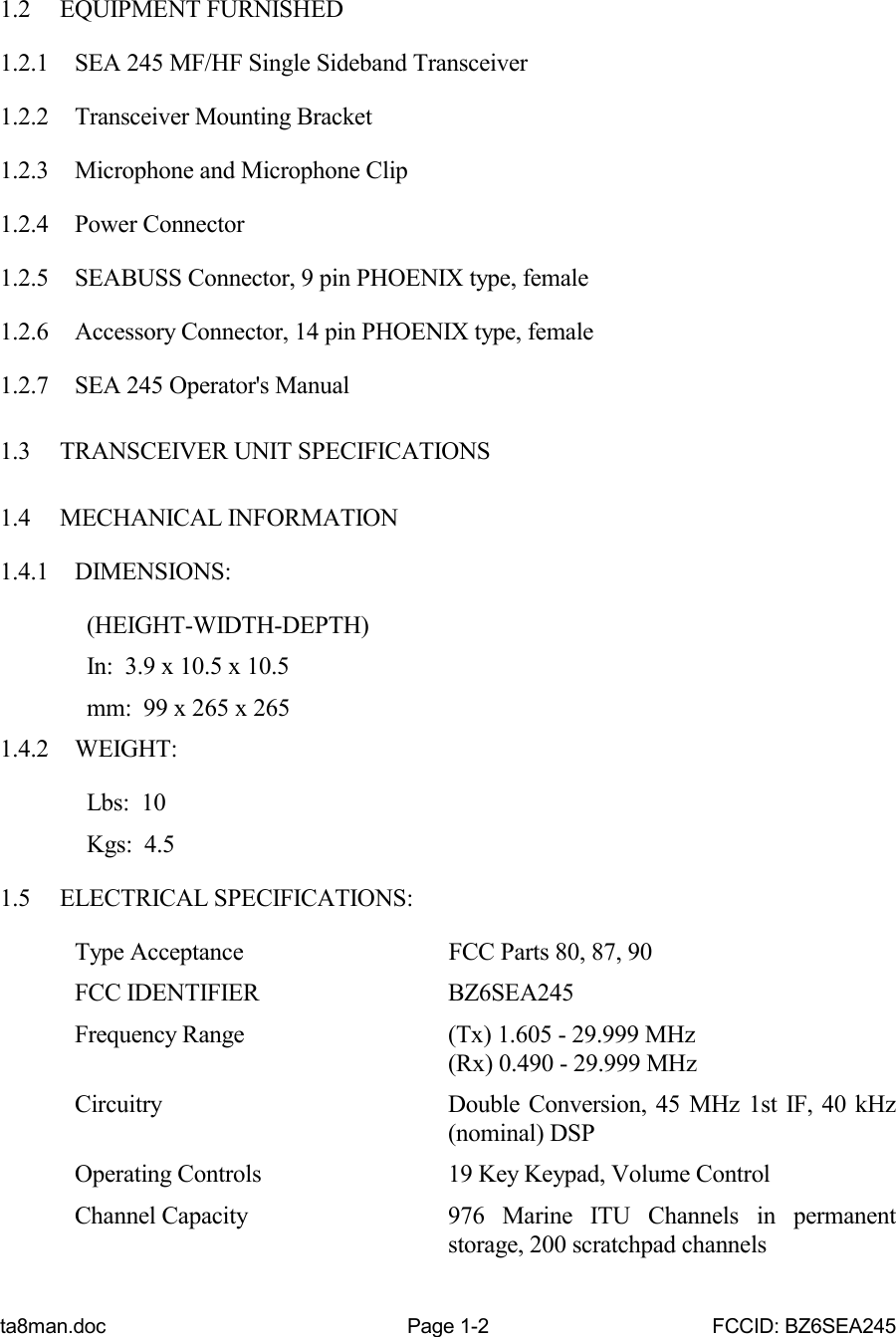 ta8man.doc Page 1-2 FCCID: BZ6SEA2451.2 EQUIPMENT FURNISHED1.2.1 SEA 245 MF/HF Single Sideband Transceiver1.2.2 Transceiver Mounting Bracket1.2.3 Microphone and Microphone Clip1.2.4 Power Connector1.2.5 SEABUSS Connector, 9 pin PHOENIX type, female1.2.6 Accessory Connector, 14 pin PHOENIX type, female1.2.7 SEA 245 Operator&apos;s Manual1.3 TRANSCEIVER UNIT SPECIFICATIONS1.4 MECHANICAL INFORMATION1.4.1 DIMENSIONS:  (HEIGHT-WIDTH-DEPTH)  In:  3.9 x 10.5 x 10.5  mm:  99 x 265 x 2651.4.2 WEIGHT:  Lbs:  10  Kgs:  4.51.5 ELECTRICAL SPECIFICATIONS:Type Acceptance FCC Parts 80, 87, 90FCC IDENTIFIER BZ6SEA245Frequency Range (Tx) 1.605 - 29.999 MHz(Rx) 0.490 - 29.999 MHzCircuitry Double Conversion, 45 MHz 1st IF, 40 kHz(nominal) DSPOperating Controls 19 Key Keypad, Volume ControlChannel Capacity 976 Marine ITU Channels in permanentstorage, 200 scratchpad channels