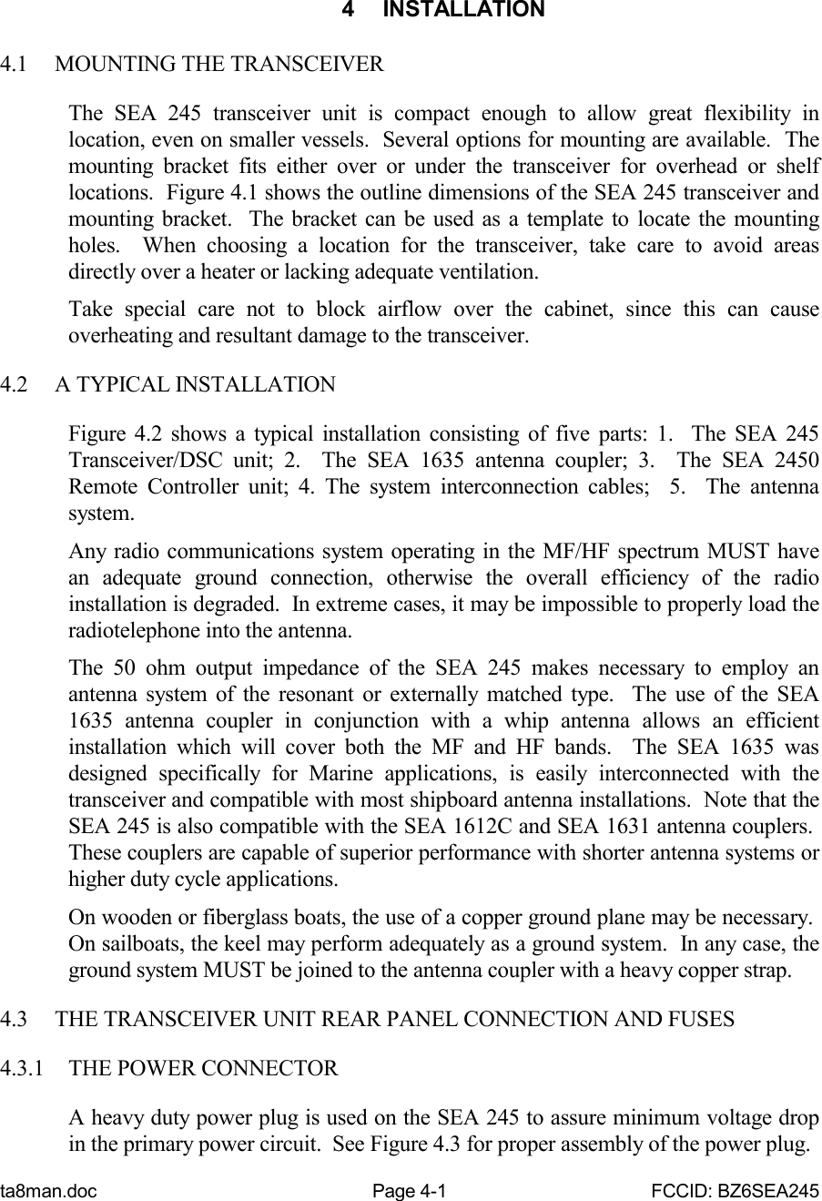 ta8man.doc Page 4-1 FCCID: BZ6SEA2454 INSTALLATION4.1 MOUNTING THE TRANSCEIVERThe SEA 245 transceiver unit is compact enough to allow great flexibility inlocation, even on smaller vessels.  Several options for mounting are available.  Themounting bracket fits either over or under the transceiver for overhead or shelflocations.  Figure 4.1 shows the outline dimensions of the SEA 245 transceiver andmounting bracket.  The bracket can be used as a template to locate the mountingholes.  When choosing a location for the transceiver, take care to avoid areasdirectly over a heater or lacking adequate ventilation.Take special care not to block airflow over the cabinet, since this can causeoverheating and resultant damage to the transceiver.4.2 A TYPICAL INSTALLATIONFigure 4.2 shows a typical installation consisting of five parts: 1.  The SEA 245Transceiver/DSC unit; 2.  The SEA 1635 antenna coupler; 3.  The SEA 2450Remote Controller unit; 4. The system interconnection cables;  5.  The antennasystem.Any radio communications system operating in the MF/HF spectrum MUST havean adequate ground connection, otherwise the overall efficiency of the radioinstallation is degraded.  In extreme cases, it may be impossible to properly load theradiotelephone into the antenna.The 50 ohm output impedance of the SEA 245 makes necessary to employ anantenna system of the resonant or externally matched type.  The use of the SEA1635 antenna coupler in conjunction with a whip antenna allows an efficientinstallation which will cover both the MF and HF bands.  The SEA 1635 wasdesigned specifically for Marine applications, is easily interconnected with thetransceiver and compatible with most shipboard antenna installations.  Note that theSEA 245 is also compatible with the SEA 1612C and SEA 1631 antenna couplers. These couplers are capable of superior performance with shorter antenna systems orhigher duty cycle applications.On wooden or fiberglass boats, the use of a copper ground plane may be necessary. On sailboats, the keel may perform adequately as a ground system.  In any case, theground system MUST be joined to the antenna coupler with a heavy copper strap.4.3 THE TRANSCEIVER UNIT REAR PANEL CONNECTION AND FUSES4.3.1 THE POWER CONNECTORA heavy duty power plug is used on the SEA 245 to assure minimum voltage dropin the primary power circuit.  See Figure 4.3 for proper assembly of the power plug.
