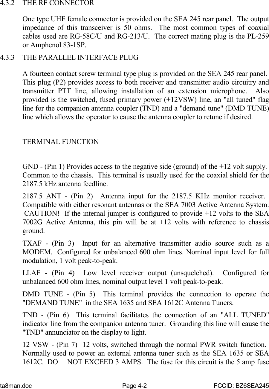 ta8man.doc Page 4-2 FCCID: BZ6SEA2454.3.2 THE RF CONNECTOROne type UHF female connector is provided on the SEA 245 rear panel.  The outputimpedance of this transceiver is 50 ohms.  The most common types of coaxialcables used are RG-58C/U and RG-213/U.  The correct mating plug is the PL-259or Amphenol 83-1SP.4.3.3 THE PARALLEL INTERFACE PLUGA fourteen contact screw terminal type plug is provided on the SEA 245 rear panel. This plug (P2) provides access to both receiver and transmitter audio circuitry andtransmitter PTT line, allowing installation of an extension microphone.  Alsoprovided is the switched, fused primary power (+12VSW) line, an &quot;all tuned&quot; flagline for the companion antenna coupler (TND) and a &quot;demand tune&quot; (DMD TUNE)line which allows the operator to cause the antenna coupler to retune if desired.TERMINAL FUNCTIONGND - (Pin 1) Provides access to the negative side (ground) of the +12 volt supply. Common to the chassis.  This terminal is usually used for the coaxial shield for the2187.5 kHz antenna feedline.2187.5 ANT - (Pin 2)  Antenna input for the 2187.5 KHz monitor receiver. Compatible with either resonant antennas or the SEA 7003 Active Antenna System. CAUTION!  If the internal jumper is configured to provide +12 volts to the SEA7002G Active Antenna, this pin will be at +12 volts with reference to chassisground.TXAF - (Pin 3)  Input for an alternative transmitter audio source such as aMODEM.  Configured for unbalanced 600 ohm lines. Nominal input level for fullmodulation, 1 volt peak-to-peak.LLAF - (Pin 4)  Low level receiver output (unsquelched).  Configured forunbalanced 600 ohm lines, nominal output level 1 volt peak-to-peak.DMD TUNE - (Pin 5)  This terminal provides the connection to operate the&quot;DEMAND TUNE&quot;  in the SEA 1635 and SEA 1612C Antenna Tuners.TND - (Pin 6)  This terminal facilitates the connection of an &quot;ALL TUNED&quot;indicator line from the companion antenna tuner.  Grounding this line will cause the&quot;TND&quot; annunciator on the display to light.12 VSW - (Pin 7)  12 volts, switched through the normal PWR switch function. Normally used to power an external antenna tuner such as the SEA 1635 or SEA1612C.  DO NOT EXCEED 3 AMPS.  The fuse for this circuit is the 5 amp fuse